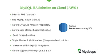 MySQL HA Solution on Cloud ( AWS )
DBaaS ( RDS / Aurora )
RDS MySQL inbuilt Multi AZ 
Aurora MySQL is Amazon Proprietary 
Aurora uses storage based replication 
 Good for read scaling   
Single Master & Multi readers ( Single read end points ).
 Maxscale and ProxySQL integration. 
Aurora Supports only MySQL 5.6 & 5.7
 