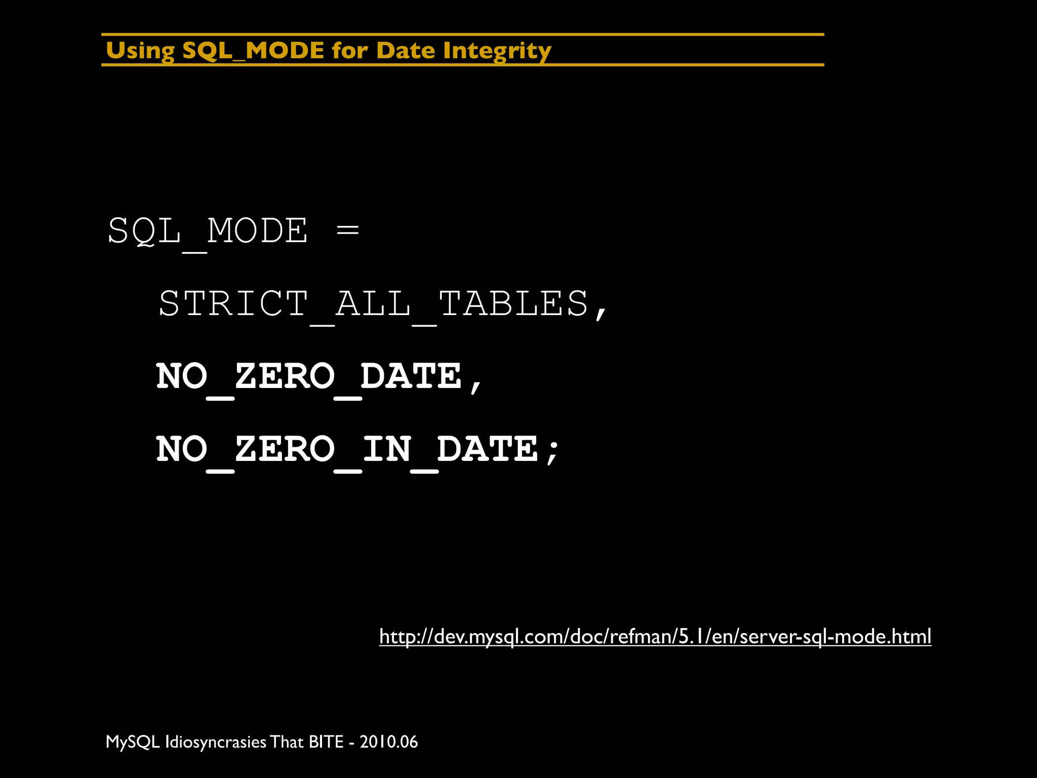 Using SQL_MODE for Date Integrity




SQL_MODE =
      STRICT_ALL_TABLES,
      NO_ZERO_DATE,
      NO_ZERO_IN_DATE;



                                  http://dev.mysql.com/doc/refman/5.1/en/server-sql-mode.html



MySQL Idiosyncrasies That BITE - 2010.06
 