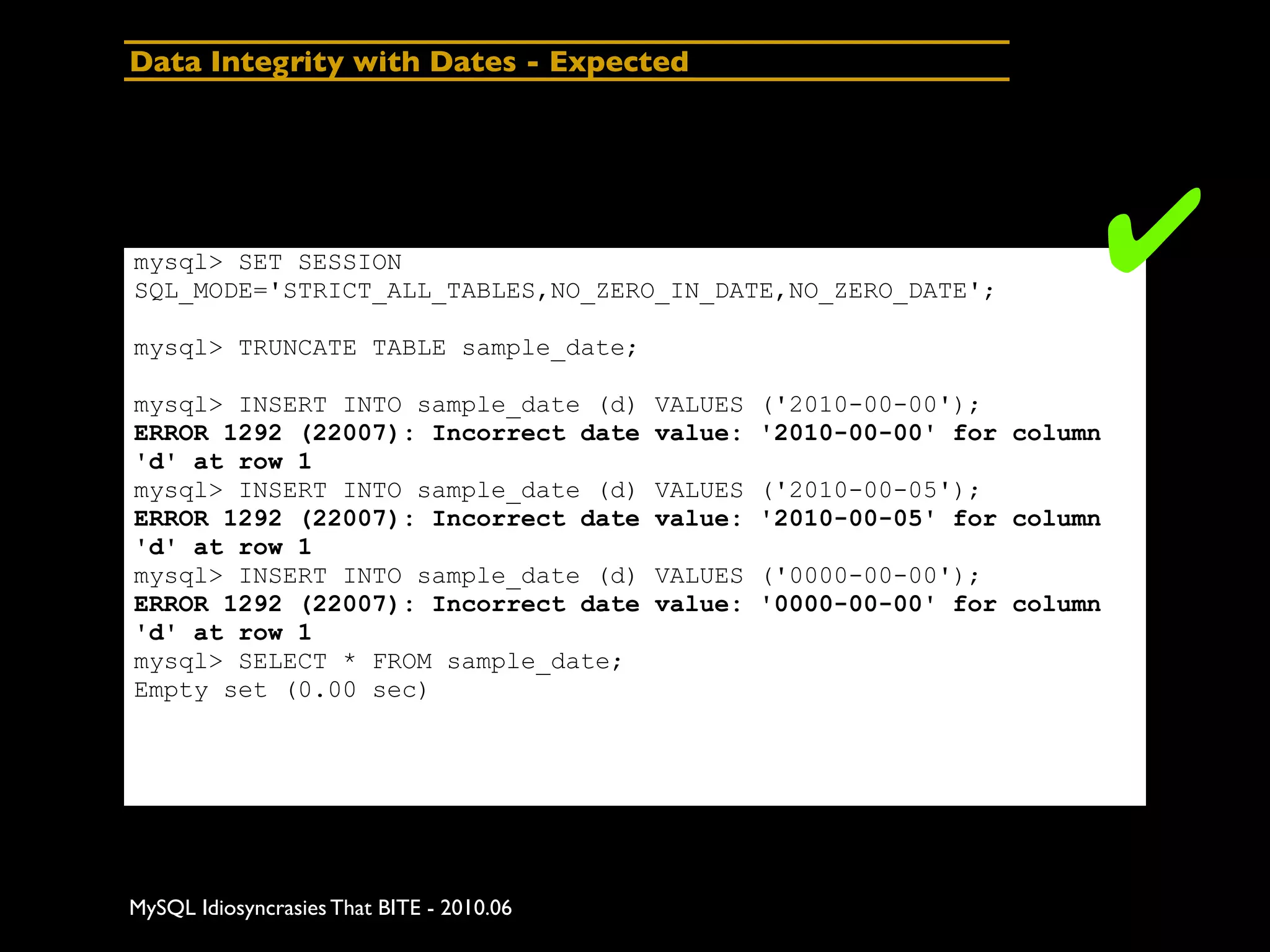 Data Integrity with Dates - Expected




mysql> SET SESSION
SQL_MODE='STRICT_ALL_TABLES,NO_ZERO_IN_DATE,NO_ZERO_DATE';
                                                                            ✔
mysql> TRUNCATE TABLE sample_date;

mysql> INSERT INTO sample_date (d)         VALUES ('2010-00-00');
ERROR 1292 (22007): Incorrect date         value: '2010-00-00' for column
'd' at row 1
mysql> INSERT INTO sample_date (d)         VALUES ('2010-00-05');
ERROR 1292 (22007): Incorrect date         value: '2010-00-05' for column
'd' at row 1
mysql> INSERT INTO sample_date (d)         VALUES ('0000-00-00');
ERROR 1292 (22007): Incorrect date         value: '0000-00-00' for column
'd' at row 1
mysql> SELECT * FROM sample_date;
Empty set (0.00 sec)




MySQL Idiosyncrasies That BITE - 2010.06
 