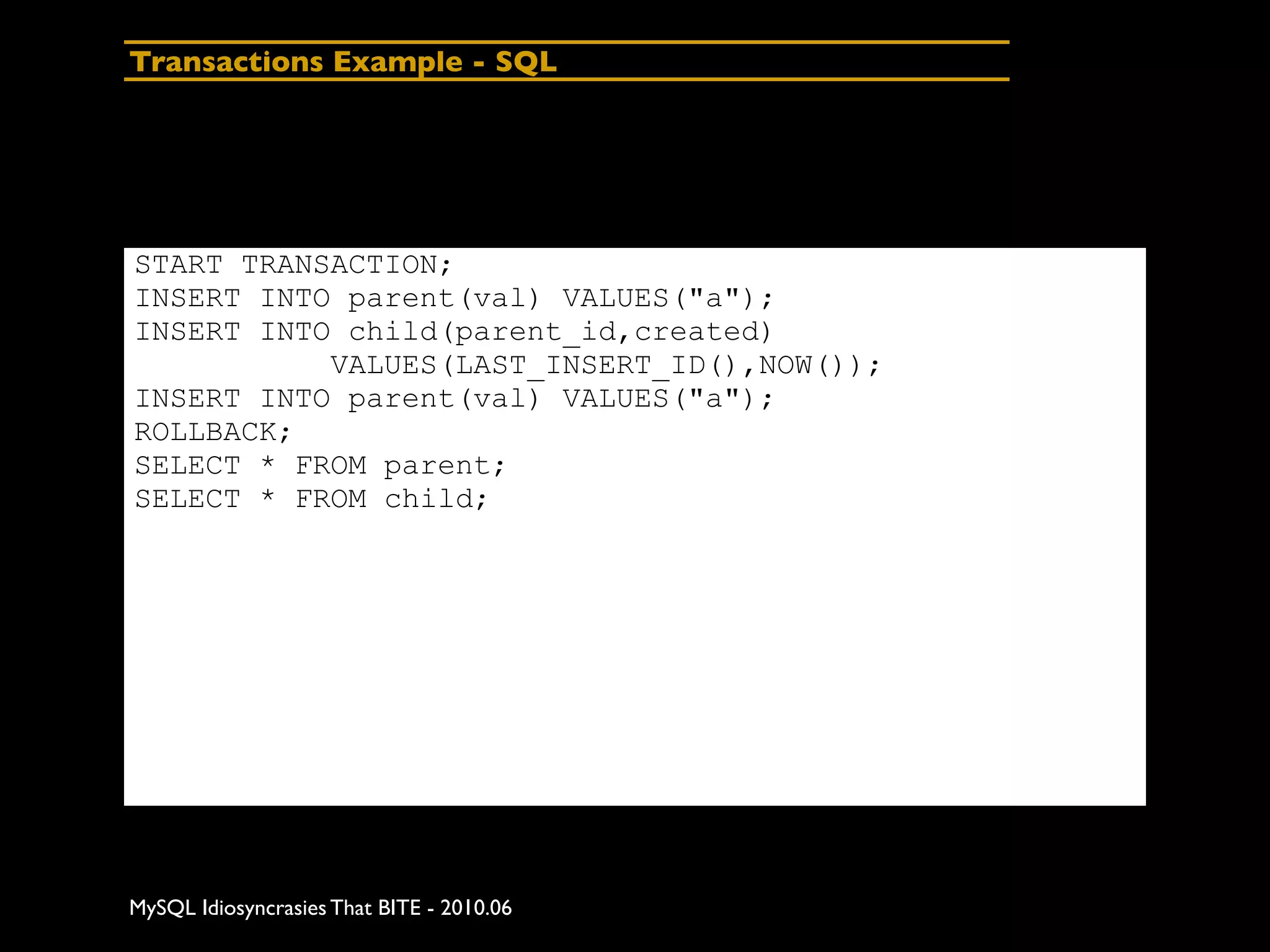Transactions Example - SQL




START TRANSACTION;
INSERT INTO parent(val) VALUES("a");
INSERT INTO child(parent_id,created)
           VALUES(LAST_INSERT_ID(),NOW());
INSERT INTO parent(val) VALUES("a");
ROLLBACK;
SELECT * FROM parent;
SELECT * FROM child;




MySQL Idiosyncrasies That BITE - 2010.06
 