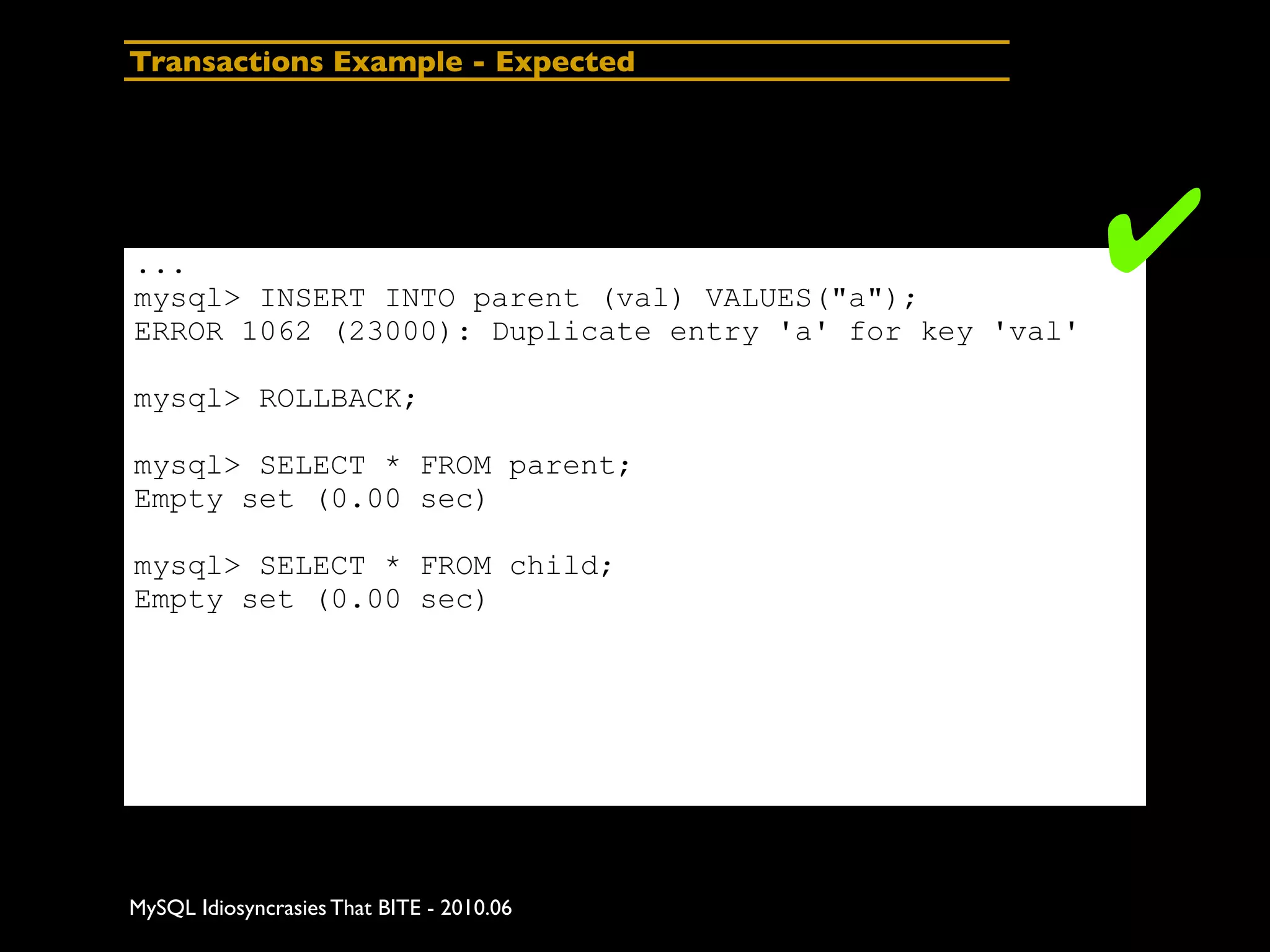 Transactions Example - Expected




...
mysql> INSERT INTO parent (val) VALUES("a");
                                                        ✔
ERROR 1062 (23000): Duplicate entry 'a' for key 'val'

mysql> ROLLBACK;

mysql> SELECT * FROM parent;
Empty set (0.00 sec)

mysql> SELECT * FROM child;
Empty set (0.00 sec)




MySQL Idiosyncrasies That BITE - 2010.06
 