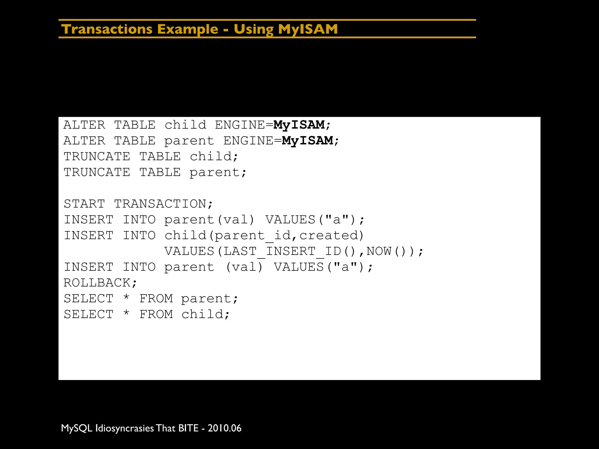Transactions Example - Using MyISAM




ALTER TABLE child ENGINE=MyISAM;
ALTER TABLE parent ENGINE=MyISAM;
TRUNCATE TABLE child;
TRUNCATE TABLE parent;

START TRANSACTION;
INSERT INTO parent(val) VALUES("a");
INSERT INTO child(parent_id,created)
            VALUES(LAST_INSERT_ID(),NOW());
INSERT INTO parent (val) VALUES("a");
ROLLBACK;
SELECT * FROM parent;
SELECT * FROM child;




MySQL Idiosyncrasies That BITE - 2010.06
 