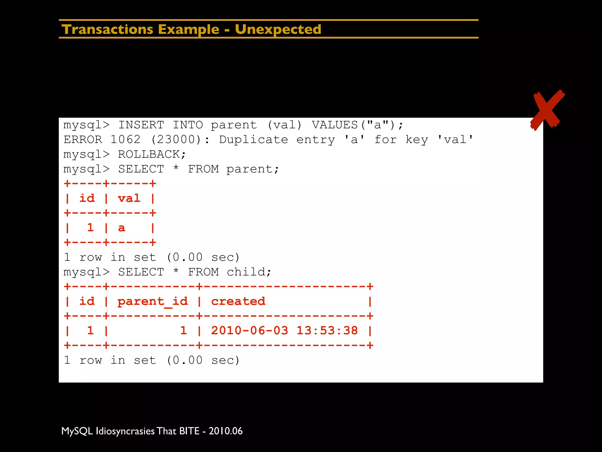 Transactions Example - Unexpected




mysql> INSERT INTO parent (val) VALUES("a");
ERROR 1062 (23000): Duplicate entry 'a' for key 'val'
                                                        ✘
mysql> ROLLBACK;
mysql> SELECT * FROM parent;
+----+-----+
| id | val |
+----+-----+
| 1 | a    |
+----+-----+
1 row in set (0.00 sec)
mysql> SELECT * FROM child;
+----+-----------+---------------------+
| id | parent_id | created             |
+----+-----------+---------------------+
| 1 |          1 | 2010-06-03 13:53:38 |
+----+-----------+---------------------+
1 row in set (0.00 sec)




MySQL Idiosyncrasies That BITE - 2010.06
 