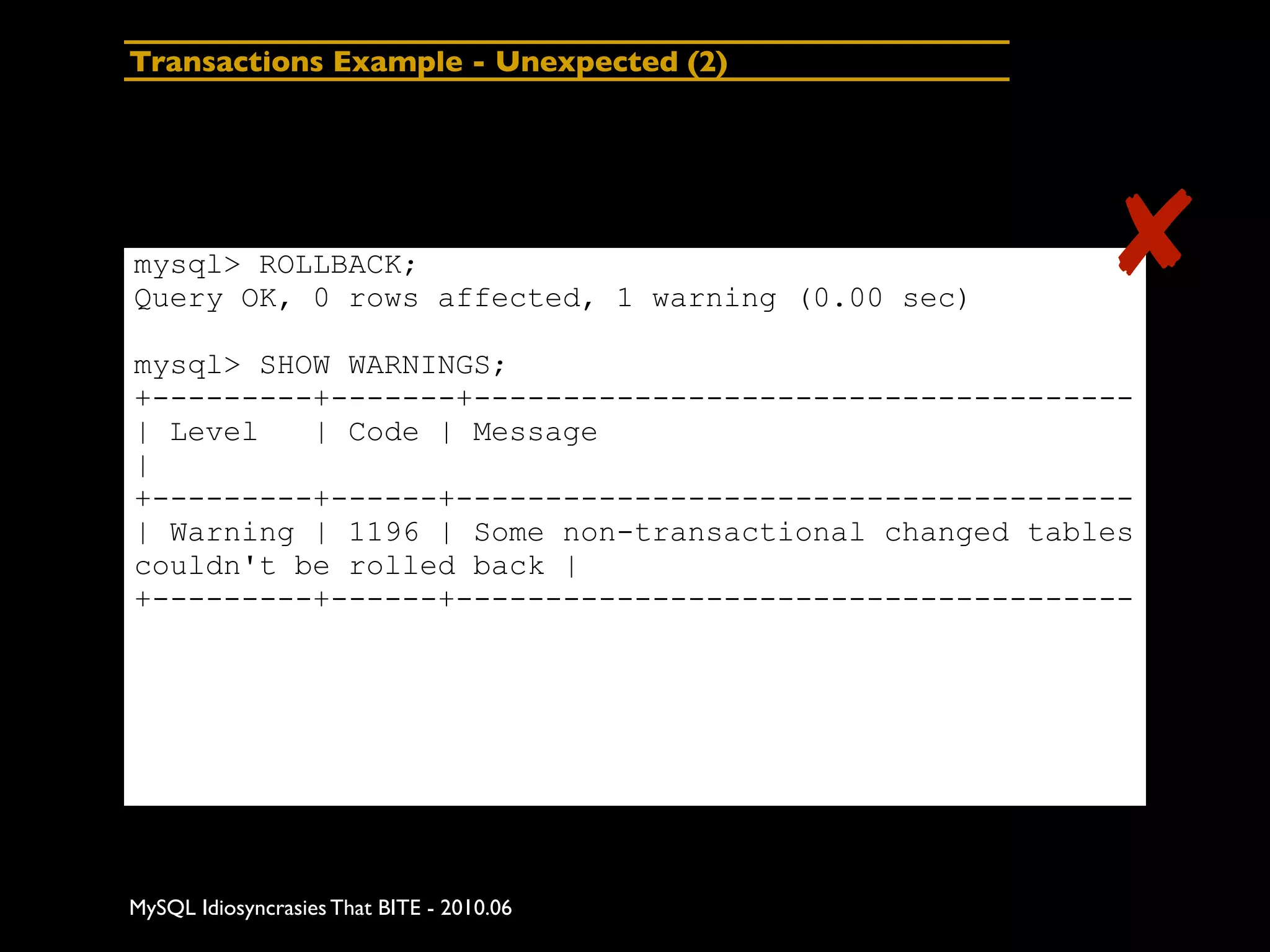 Transactions Example - Unexpected (2)




mysql> ROLLBACK;
Query OK, 0 rows affected, 1 warning (0.00 sec)
                                                      ✘
mysql> SHOW WARNINGS;
+---------+-------+-------------------------------------
| Level   | Code | Message
|
+---------+------+--------------------------------------
| Warning | 1196 | Some non-transactional changed tables
couldn't be rolled back |
+---------+------+--------------------------------------




MySQL Idiosyncrasies That BITE - 2010.06
 