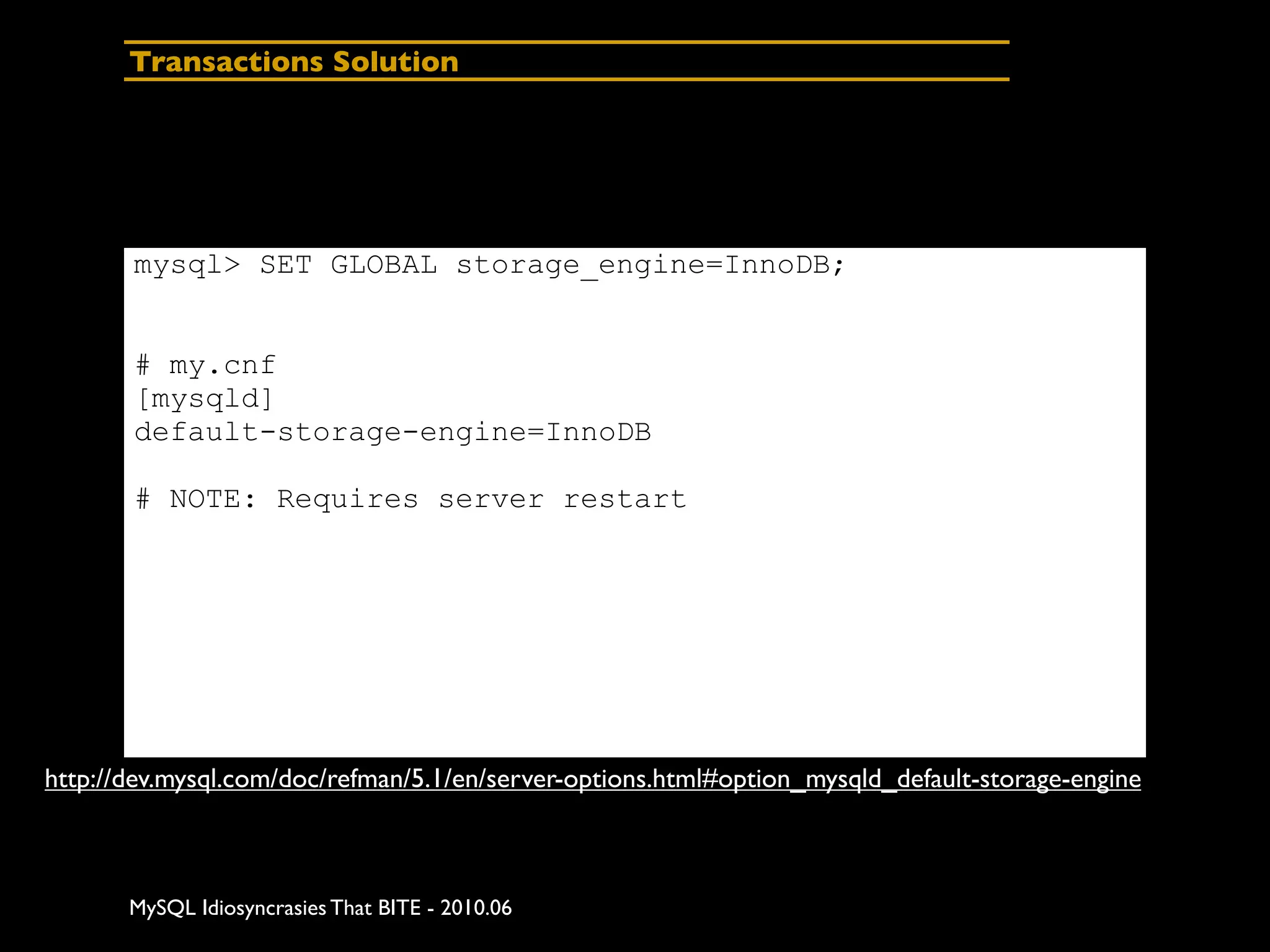 Transactions Solution




       mysql> SET GLOBAL storage_engine=InnoDB;


       # my.cnf
       [mysqld]
       default-storage-engine=InnoDB

       # NOTE: Requires server restart




http://dev.mysql.com/doc/refman/5.1/en/server-options.html#option_mysqld_default-storage-engine



       MySQL Idiosyncrasies That BITE - 2010.06
 