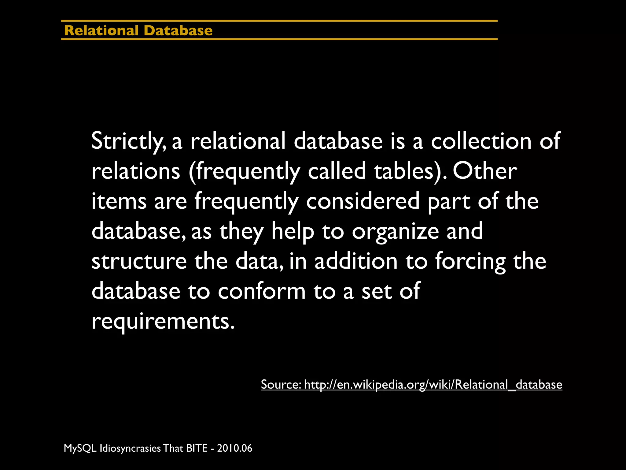 Relational Database




     Strictly, a relational database is a collection of
     relations (frequently called tables). Other
     items are frequently considered part of the
     database, as they help to organize and
     structure the data, in addition to forcing the
     database to conform to a set of
     requirements.

                                           Source: http://en.wikipedia.org/wiki/Relational_database



MySQL Idiosyncrasies That BITE - 2010.06
 