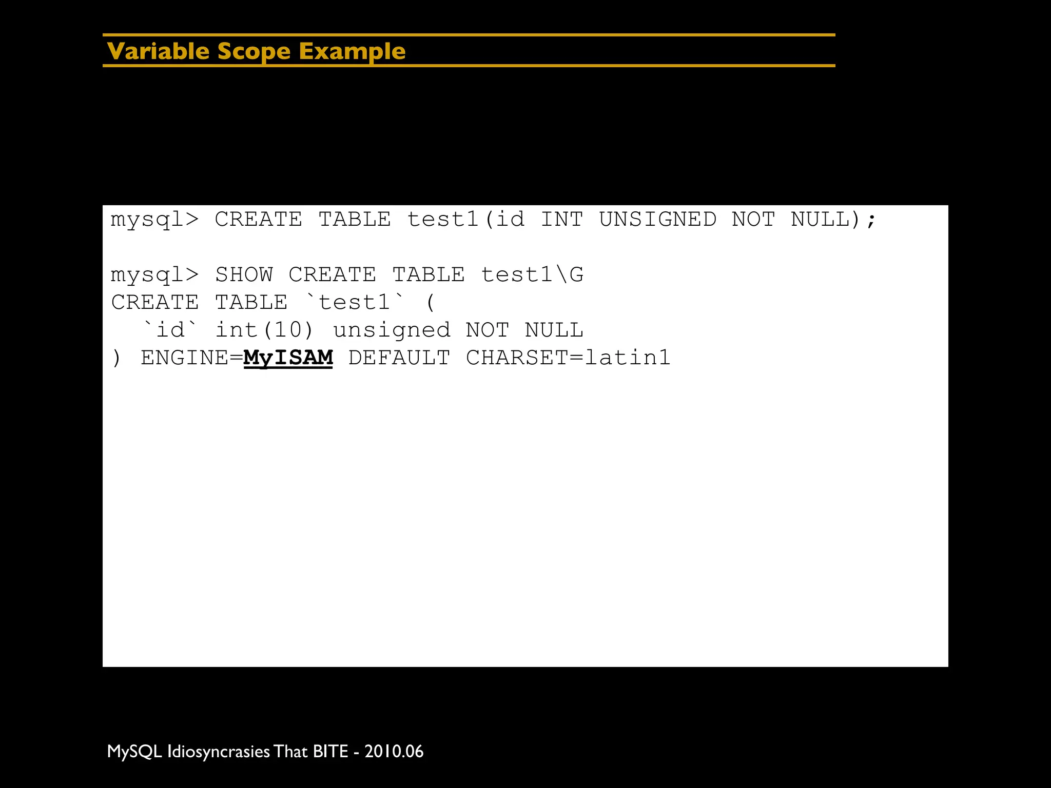 Variable Scope Example




mysql> CREATE TABLE test1(id INT UNSIGNED NOT NULL);

mysql> SHOW CREATE TABLE test1G
CREATE TABLE `test1` (
  `id` int(10) unsigned NOT NULL
) ENGINE=MyISAM DEFAULT CHARSET=latin1




MySQL Idiosyncrasies That BITE - 2010.06
 
