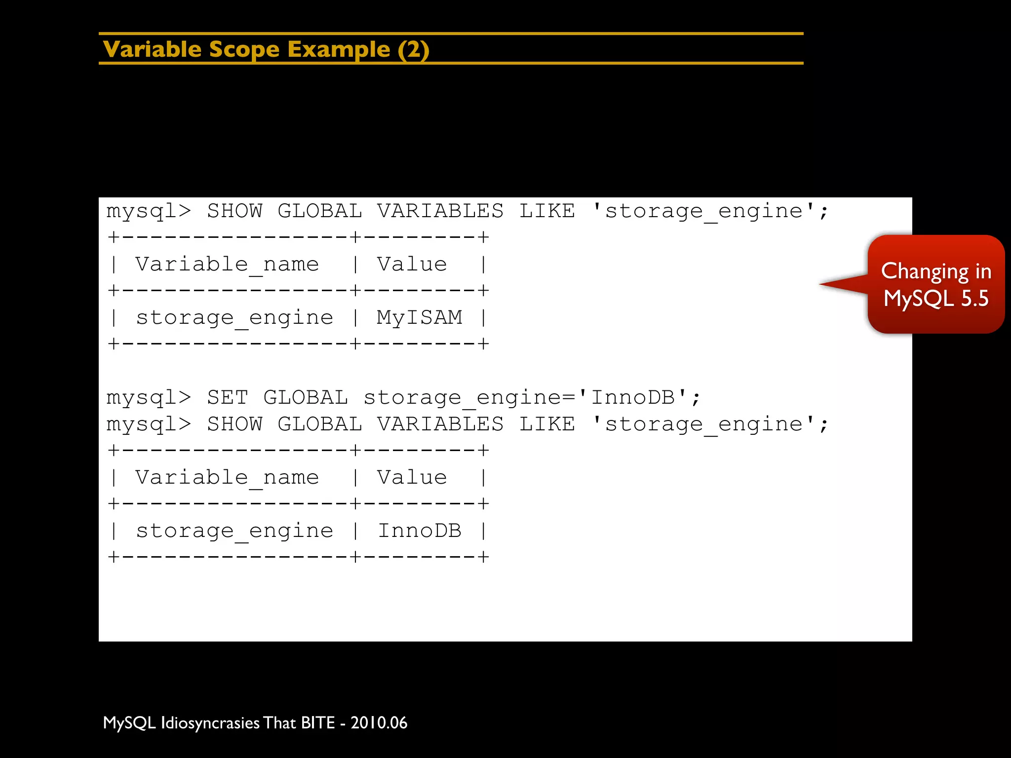 Variable Scope Example (2)




mysql> SHOW GLOBAL VARIABLES LIKE 'storage_engine';
+----------------+--------+
| Variable_name | Value |                             Changing in
+----------------+--------+                           MySQL 5.5
| storage_engine | MyISAM |
+----------------+--------+

mysql> SET GLOBAL storage_engine='InnoDB';
mysql> SHOW GLOBAL VARIABLES LIKE 'storage_engine';
+----------------+--------+
| Variable_name | Value |
+----------------+--------+
| storage_engine | InnoDB |
+----------------+--------+




MySQL Idiosyncrasies That BITE - 2010.06
 