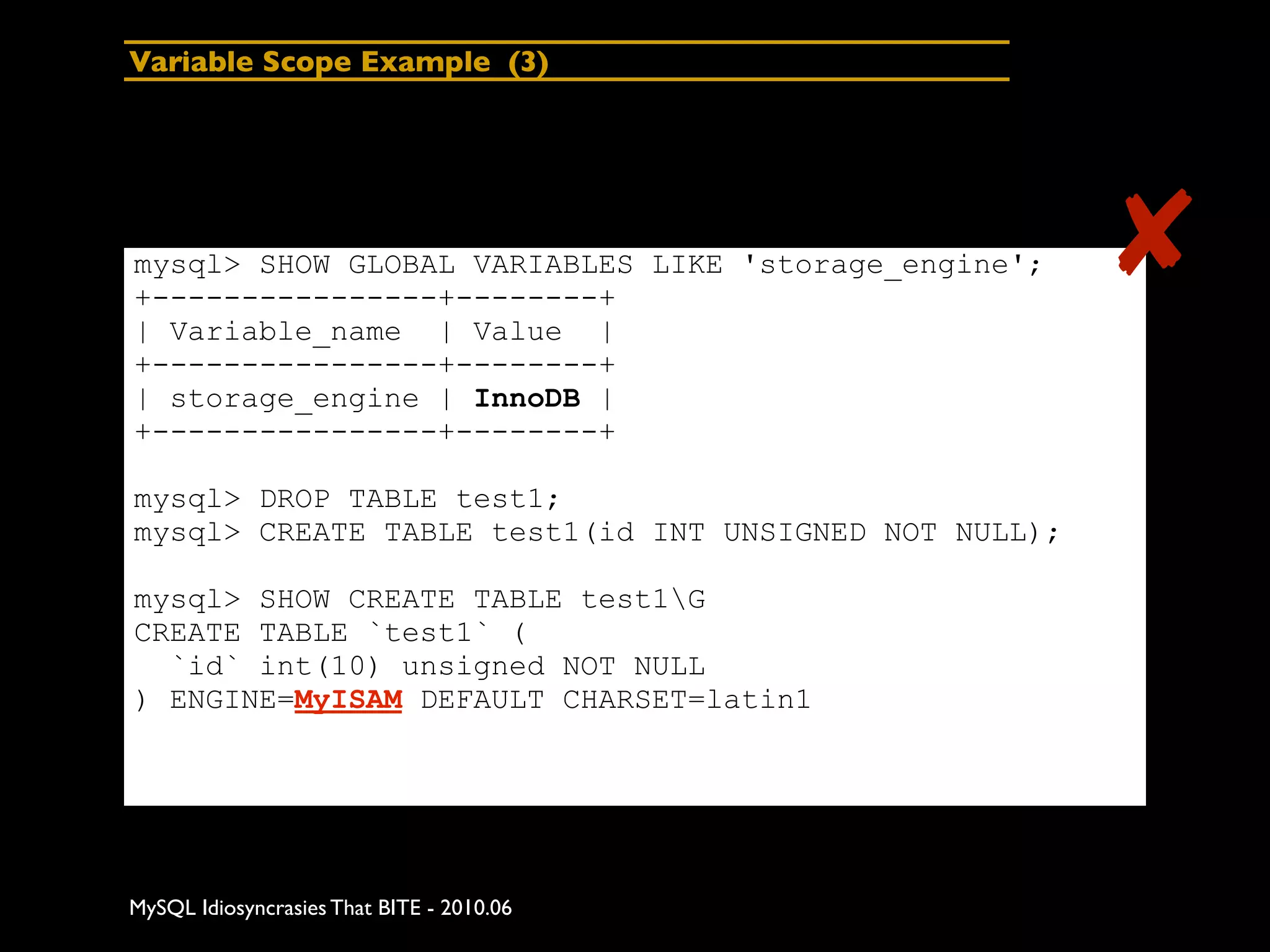 Variable Scope Example (3)




mysql> SHOW GLOBAL VARIABLES LIKE 'storage_engine';
+----------------+--------+
                                                       ✘
| Variable_name | Value |
+----------------+--------+
| storage_engine | InnoDB |
+----------------+--------+

mysql> DROP TABLE test1;
mysql> CREATE TABLE test1(id INT UNSIGNED NOT NULL);

mysql> SHOW CREATE TABLE test1G
CREATE TABLE `test1` (
  `id` int(10) unsigned NOT NULL
) ENGINE=MyISAM DEFAULT CHARSET=latin1




MySQL Idiosyncrasies That BITE - 2010.06
 
