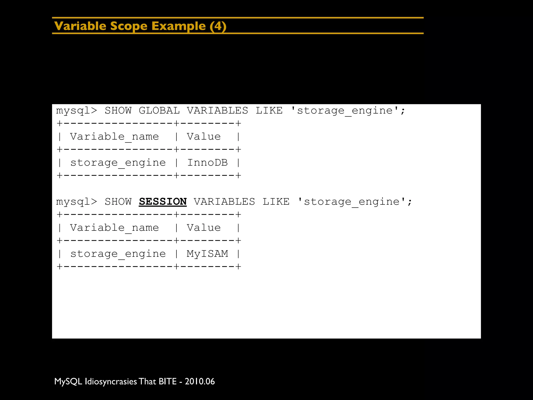 Variable Scope Example (4)




mysql> SHOW GLOBAL VARIABLES LIKE 'storage_engine';
+----------------+--------+
| Variable_name | Value |
+----------------+--------+
| storage_engine | InnoDB |
+----------------+--------+

mysql> SHOW SESSION VARIABLES LIKE 'storage_engine';
+----------------+--------+
| Variable_name | Value |
+----------------+--------+
| storage_engine | MyISAM |
+----------------+--------+




MySQL Idiosyncrasies That BITE - 2010.06
 