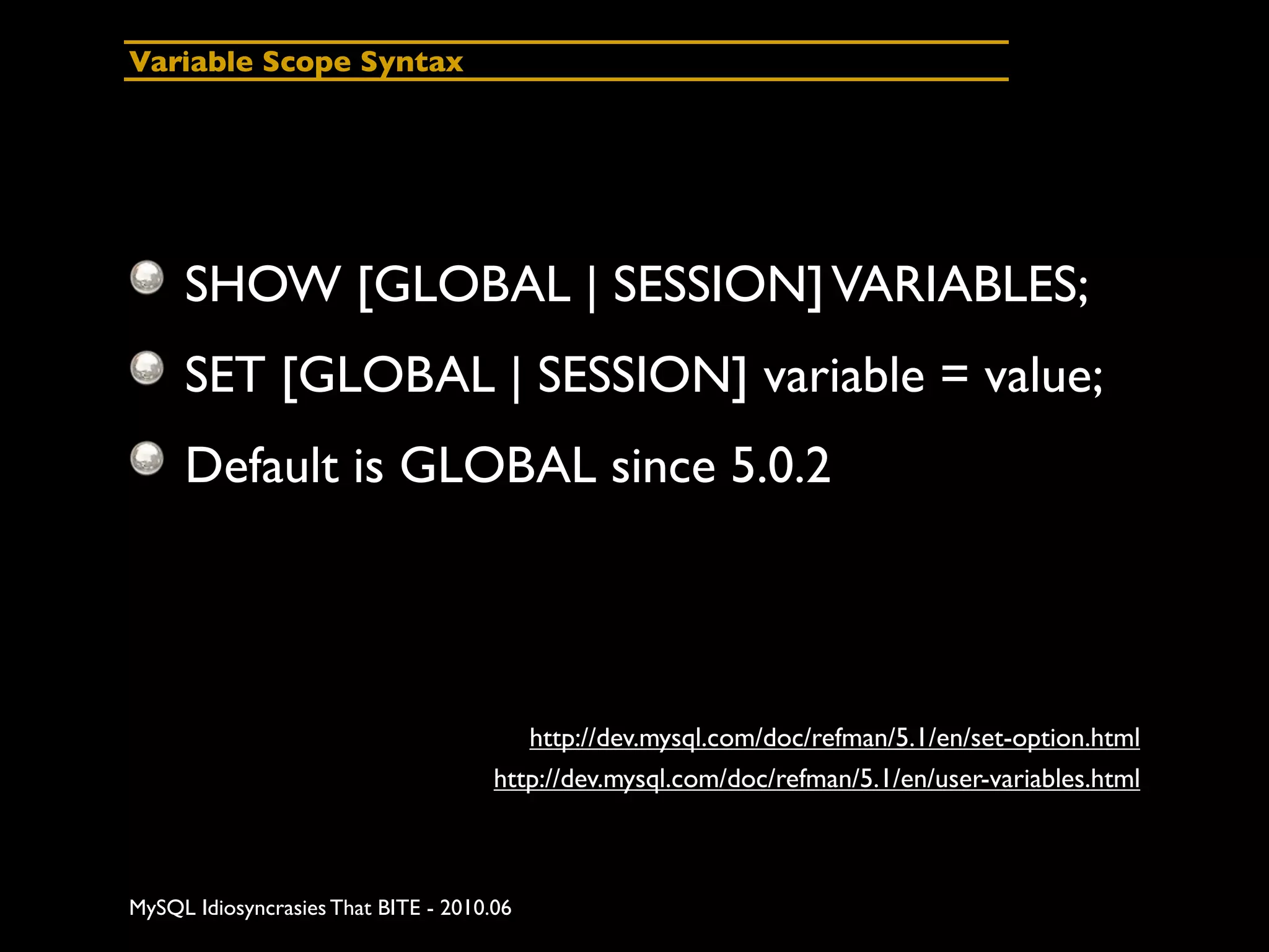 Variable Scope Syntax




     SHOW [GLOBAL | SESSION] VARIABLES;
     SET [GLOBAL | SESSION] variable = value;
     Default is GLOBAL since 5.0.2




                                         http://dev.mysql.com/doc/refman/5.1/en/set-option.html
                                      http://dev.mysql.com/doc/refman/5.1/en/user-variables.html



MySQL Idiosyncrasies That BITE - 2010.06
 