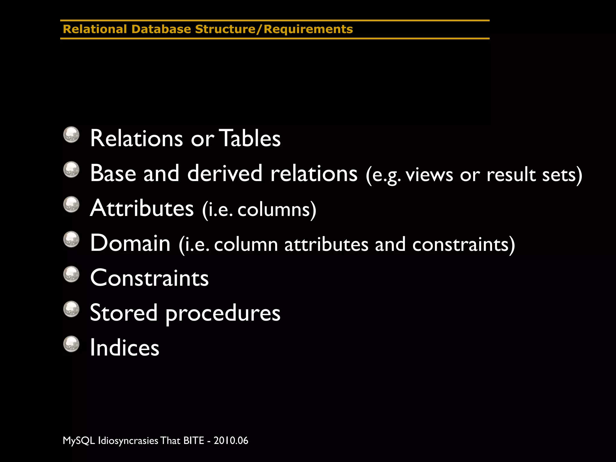 Relational Database Structure/Requirements




     Relations or Tables
     Base and derived relations (e.g. views or result sets)
     Attributes (i.e. columns)
     Domain (i.e. column attributes and constraints)
     Constraints
     Stored procedures
     Indices


MySQL Idiosyncrasies That BITE - 2010.06
 