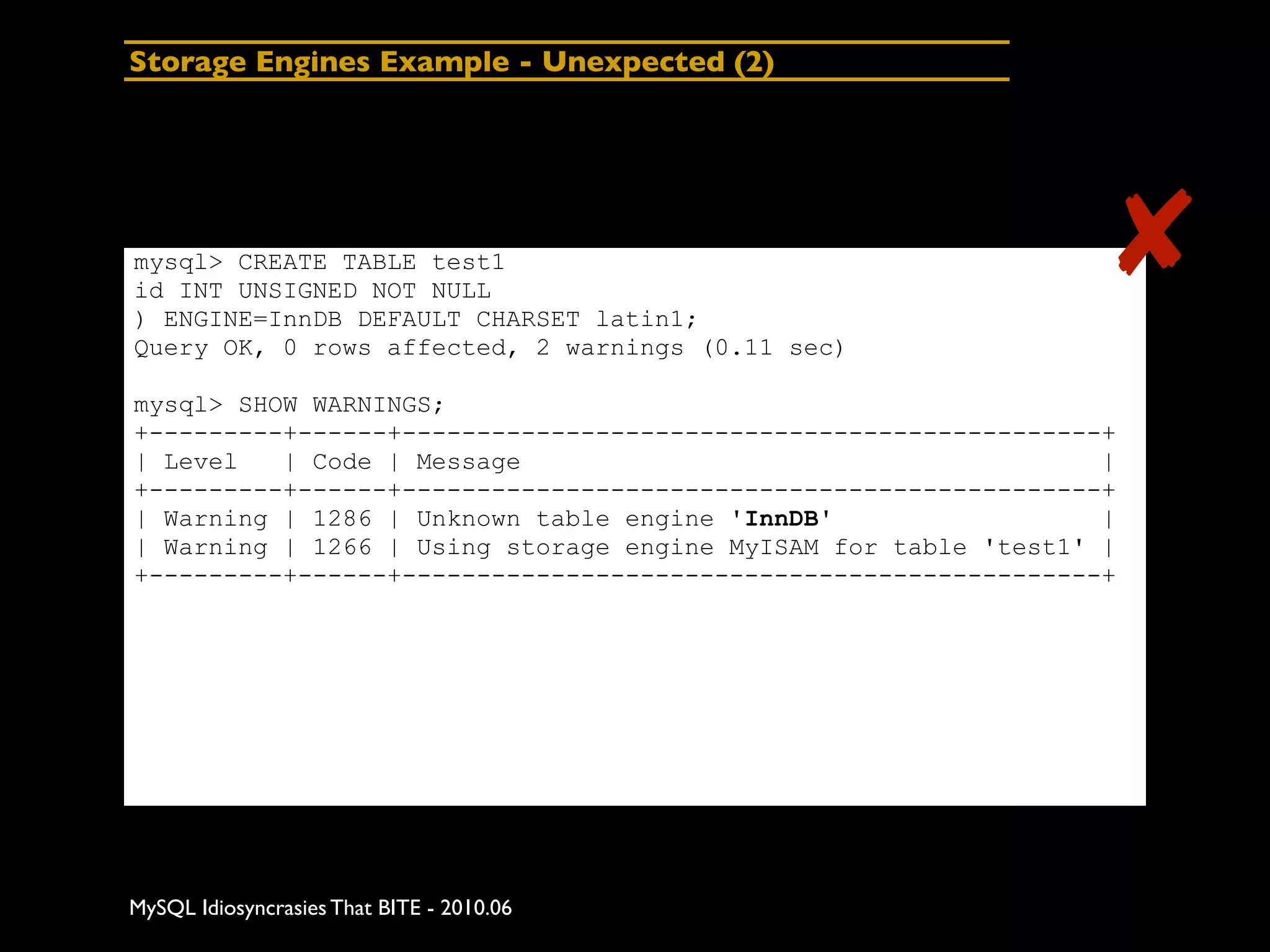 Storage Engines Example - Unexpected (2)




mysql> CREATE TABLE test1
id INT UNSIGNED NOT NULL
) ENGINE=InnDB DEFAULT CHARSET latin1;
                                                                 ✘
Query OK, 0 rows affected, 2 warnings (0.11 sec)

mysql> SHOW WARNINGS;
+---------+------+-----------------------------------------------+
| Level   | Code | Message                                       |
+---------+------+-----------------------------------------------+
| Warning | 1286 | Unknown table engine 'InnDB'                  |
| Warning | 1266 | Using storage engine MyISAM for table 'test1' |
+---------+------+-----------------------------------------------+




MySQL Idiosyncrasies That BITE - 2010.06
 