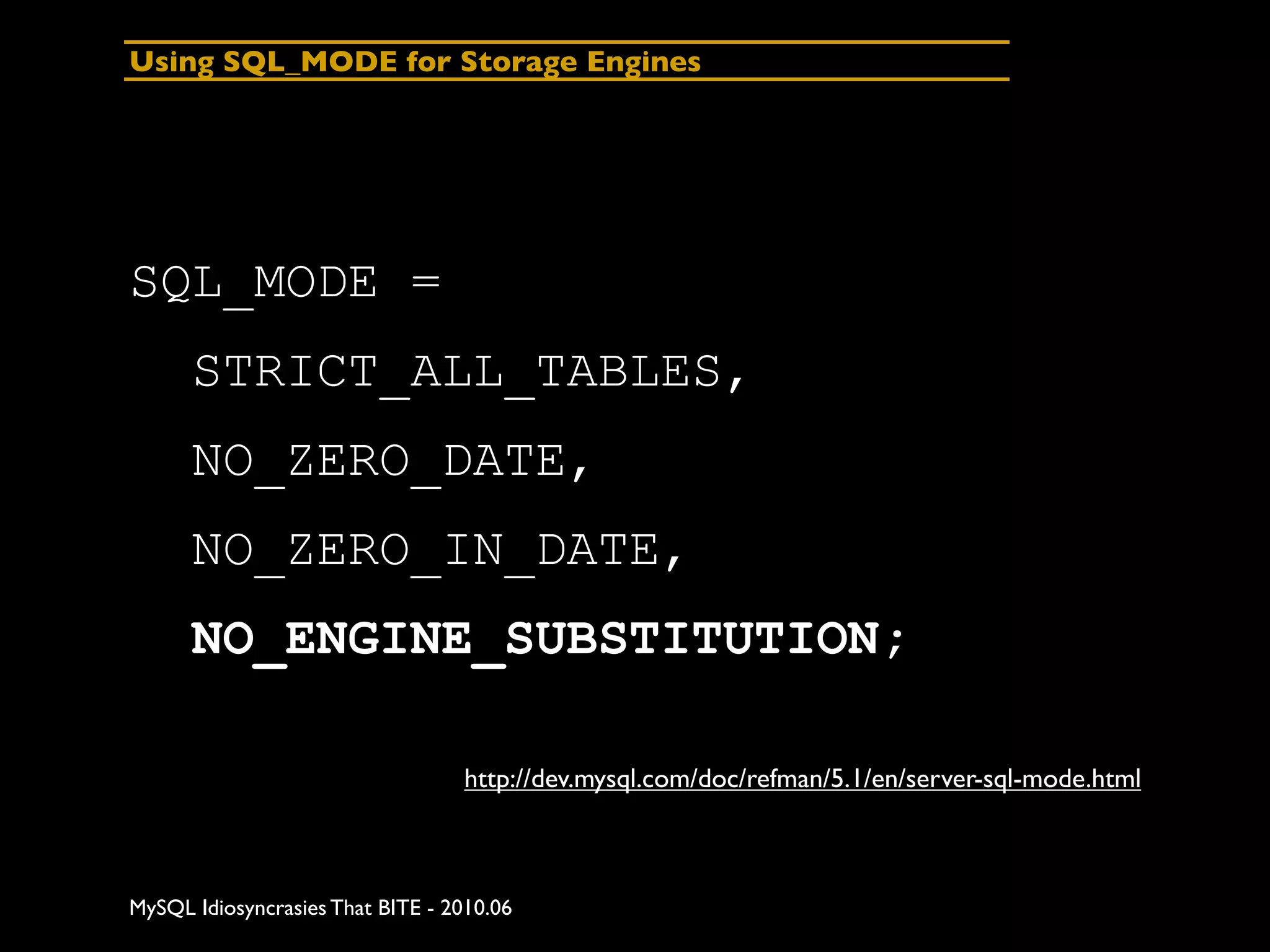 Using SQL_MODE for Storage Engines




SQL_MODE =
      STRICT_ALL_TABLES,
      NO_ZERO_DATE,
      NO_ZERO_IN_DATE,
      NO_ENGINE_SUBSTITUTION;

                                  http://dev.mysql.com/doc/refman/5.1/en/server-sql-mode.html



MySQL Idiosyncrasies That BITE - 2010.06
 