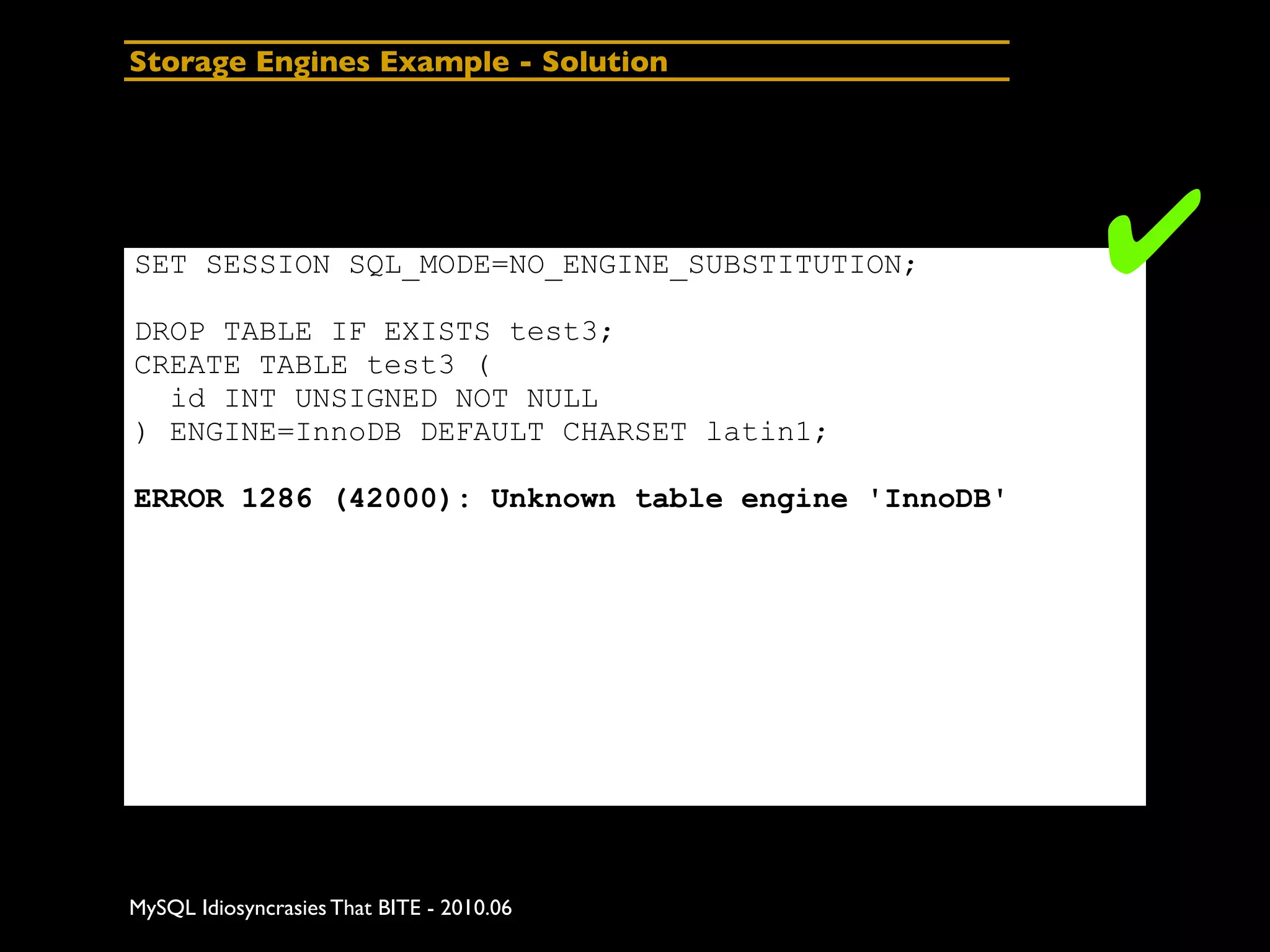 Storage Engines Example - Solution




SET SESSION SQL_MODE=NO_ENGINE_SUBSTITUTION;        ✔
DROP TABLE IF EXISTS test3;
CREATE TABLE test3 (
  id INT UNSIGNED NOT NULL
) ENGINE=InnoDB DEFAULT CHARSET latin1;

ERROR 1286 (42000): Unknown table engine 'InnoDB'




MySQL Idiosyncrasies That BITE - 2010.06
 