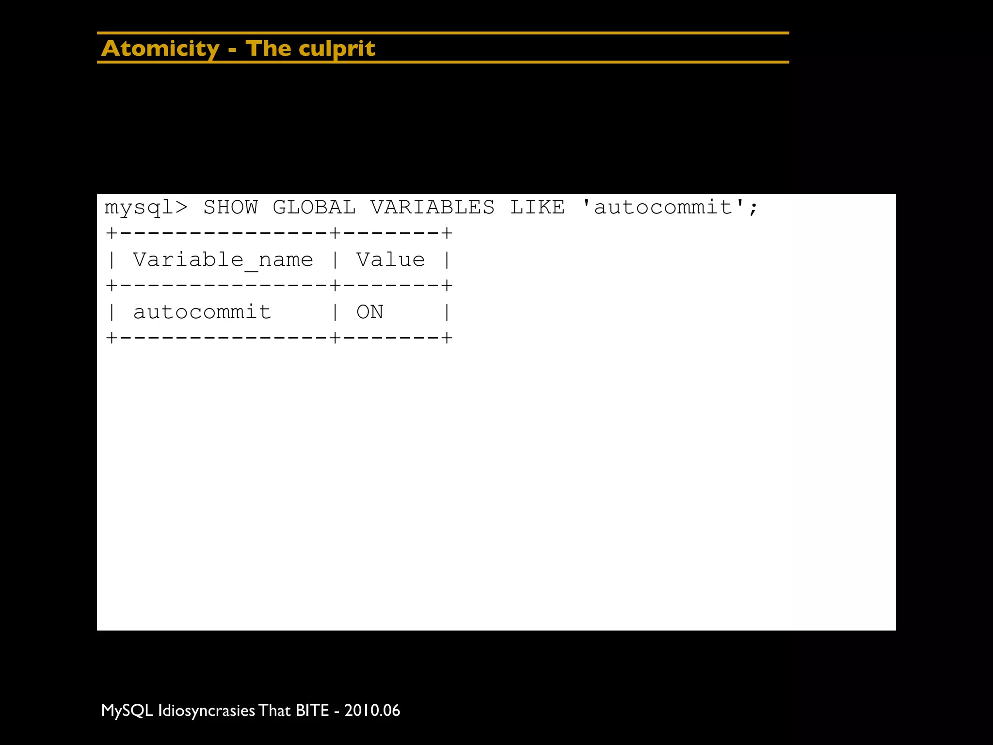 Atomicity - The culprit




mysql> SHOW GLOBAL VARIABLES LIKE 'autocommit';
+---------------+-------+
| Variable_name | Value |
+---------------+-------+
| autocommit    | ON    |
+---------------+-------+




MySQL Idiosyncrasies That BITE - 2010.06
 