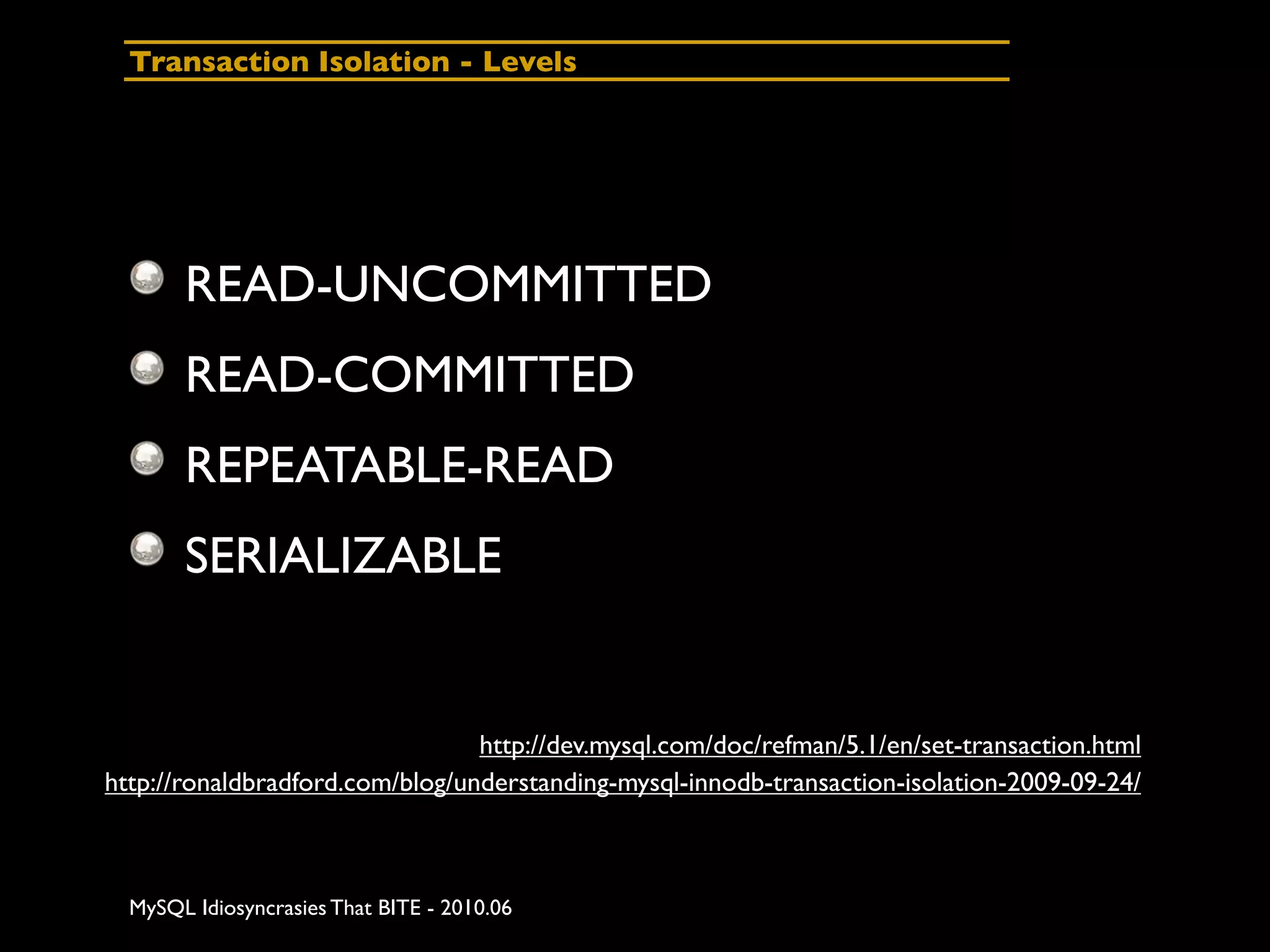 Transaction Isolation - Levels




       READ-UNCOMMITTED
       READ-COMMITTED
       REPEATABLE-READ
       SERIALIZABLE


                                 http://dev.mysql.com/doc/refman/5.1/en/set-transaction.html
http://ronaldbradford.com/blog/understanding-mysql-innodb-transaction-isolation-2009-09-24/



  MySQL Idiosyncrasies That BITE - 2010.06
 