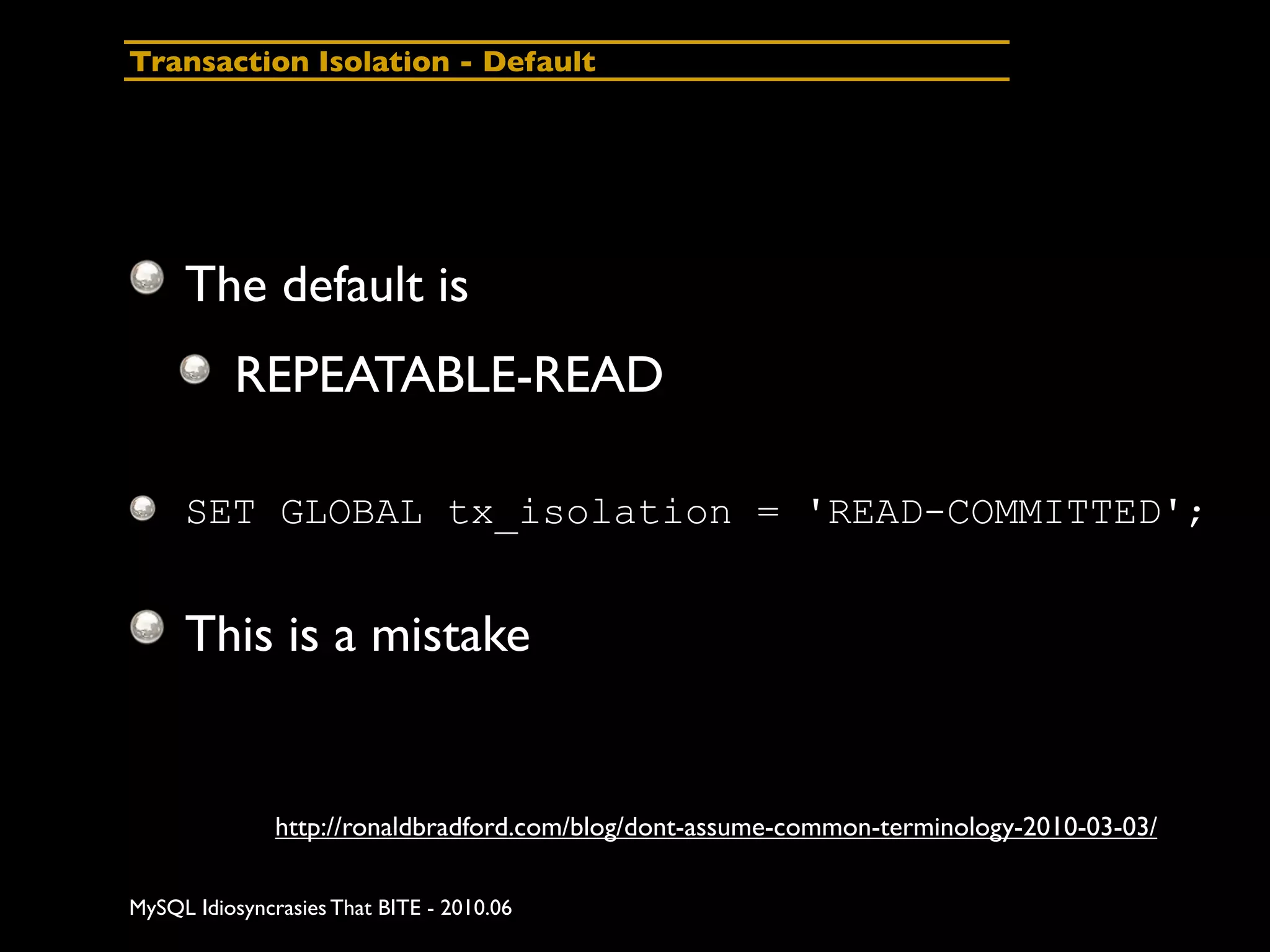 Transaction Isolation - Default




     The default is
          REPEATABLE-READ

     SET GLOBAL tx_isolation = 'READ-COMMITTED';


     This is a mistake


               http://ronaldbradford.com/blog/dont-assume-common-terminology-2010-03-03/

MySQL Idiosyncrasies That BITE - 2010.06
 
