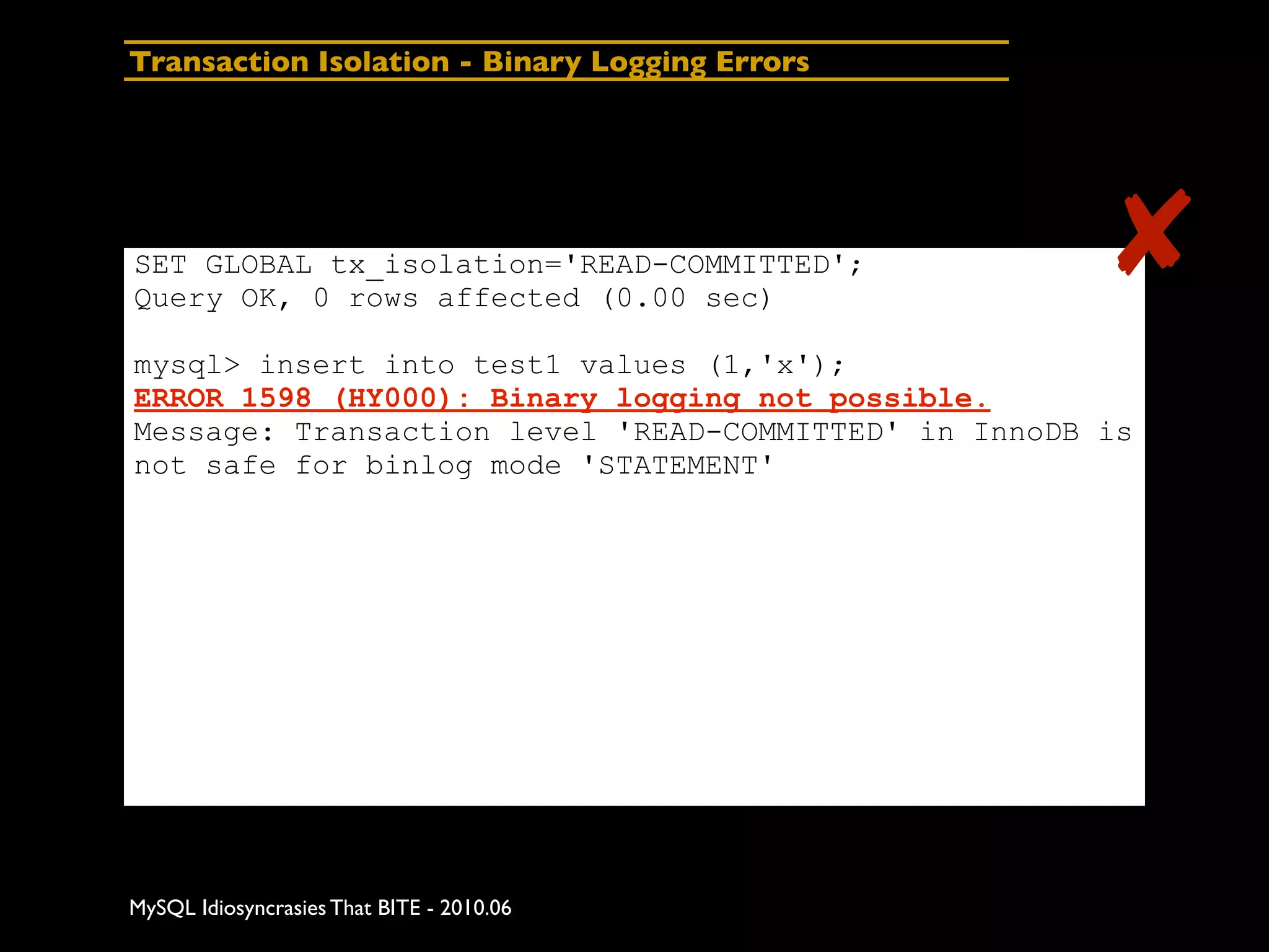 Transaction Isolation - Binary Logging Errors




SET GLOBAL tx_isolation='READ-COMMITTED';
Query OK, 0 rows affected (0.00 sec)
                                                      ✘
mysql> insert into test1 values (1,'x');
ERROR 1598 (HY000): Binary logging not possible.
Message: Transaction level 'READ-COMMITTED' in InnoDB is
not safe for binlog mode 'STATEMENT'




MySQL Idiosyncrasies That BITE - 2010.06
 