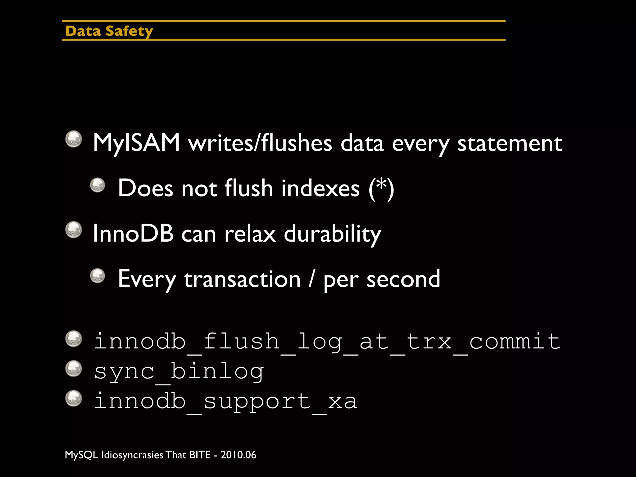 Data Safety




     MyISAM writes/ﬂushes data every statement
          Does not ﬂush indexes (*)
     InnoDB can relax durability
          Every transaction / per second

     innodb_flush_log_at_trx_commit
     sync_binlog
     innodb_support_xa
MySQL Idiosyncrasies That BITE - 2010.06
 
