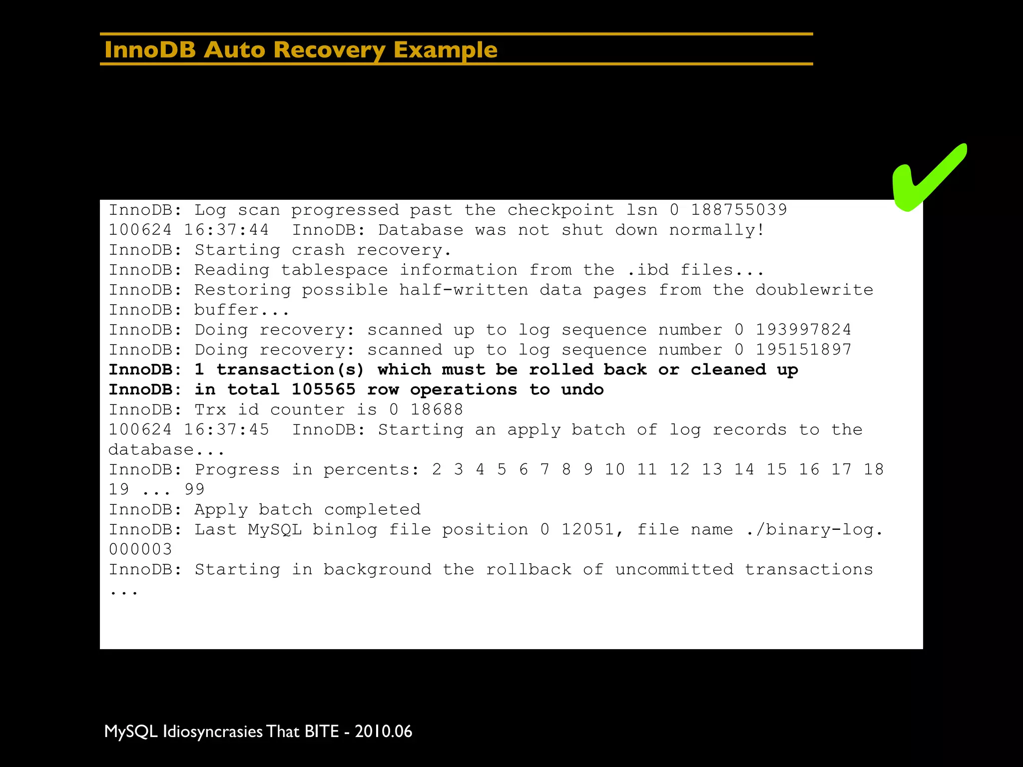 InnoDB Auto Recovery Example




InnoDB: Log scan progressed past the checkpoint lsn 0 188755039
100624 16:37:44 InnoDB: Database was not shut down normally!
InnoDB: Starting crash recovery.
                                                                           ✔
InnoDB: Reading tablespace information from the .ibd files...
InnoDB: Restoring possible half-written data pages from the doublewrite
InnoDB: buffer...
InnoDB: Doing recovery: scanned up to log sequence number 0 193997824
InnoDB: Doing recovery: scanned up to log sequence number 0 195151897
InnoDB: 1 transaction(s) which must be rolled back or cleaned up
InnoDB: in total 105565 row operations to undo
InnoDB: Trx id counter is 0 18688
100624 16:37:45 InnoDB: Starting an apply batch of log records to the
database...
InnoDB: Progress in percents: 2 3 4 5 6 7 8 9 10 11 12 13 14 15 16 17 18
19 ... 99
InnoDB: Apply batch completed
InnoDB: Last MySQL binlog file position 0 12051, file name ./binary-log.
000003
InnoDB: Starting in background the rollback of uncommitted transactions
...




MySQL Idiosyncrasies That BITE - 2010.06
 