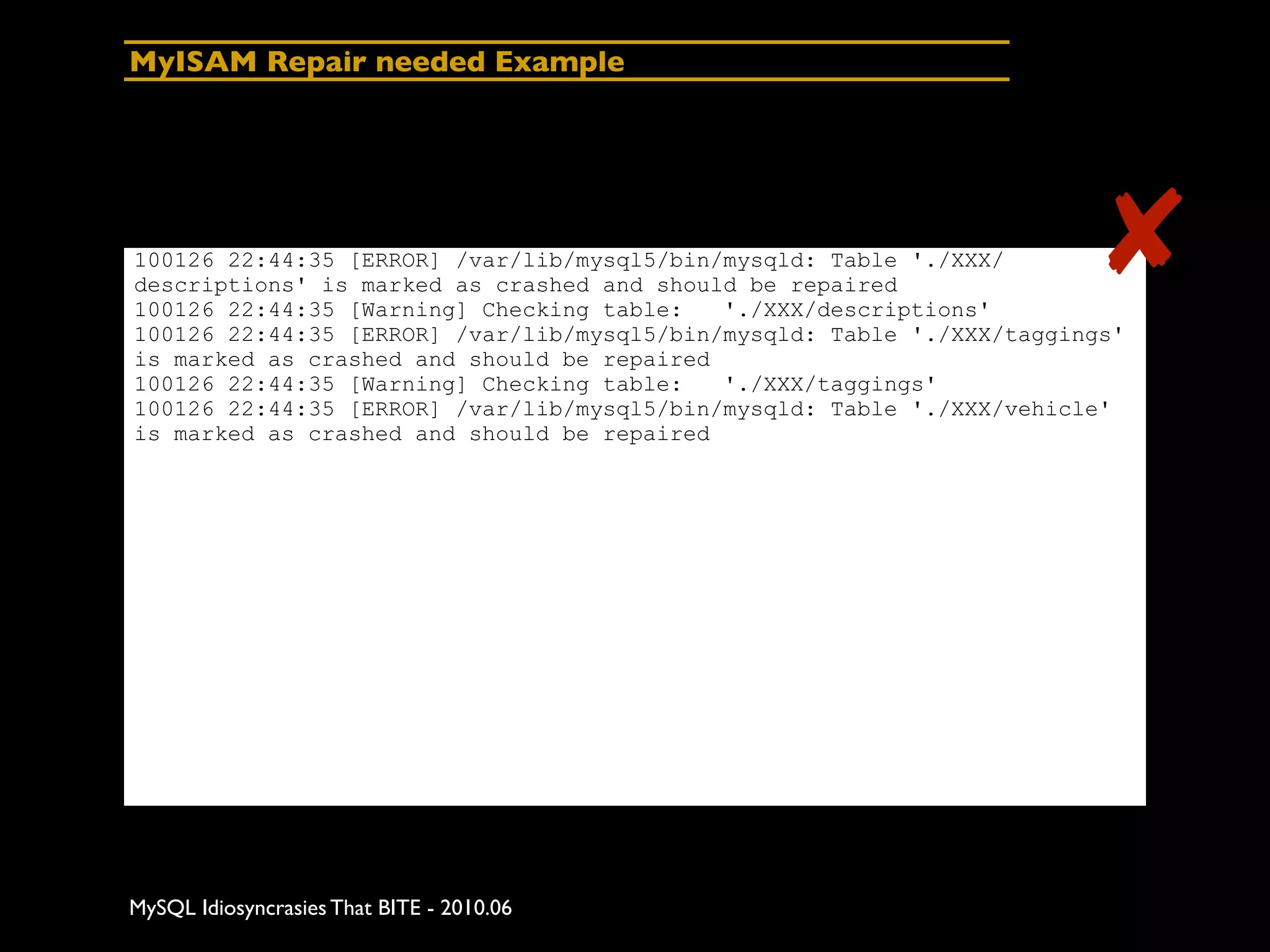 MyISAM Repair needed Example




100126 22:44:35 [ERROR] /var/lib/mysql5/bin/mysqld: Table './XXX/
descriptions' is marked as crashed and should be repaired
100126 22:44:35 [Warning] Checking table:   './XXX/descriptions'
                                                                        ✘
100126 22:44:35 [ERROR] /var/lib/mysql5/bin/mysqld: Table './XXX/taggings'
is marked as crashed and should be repaired
100126 22:44:35 [Warning] Checking table:   './XXX/taggings'
100126 22:44:35 [ERROR] /var/lib/mysql5/bin/mysqld: Table './XXX/vehicle'
is marked as crashed and should be repaired




MySQL Idiosyncrasies That BITE - 2010.06
 