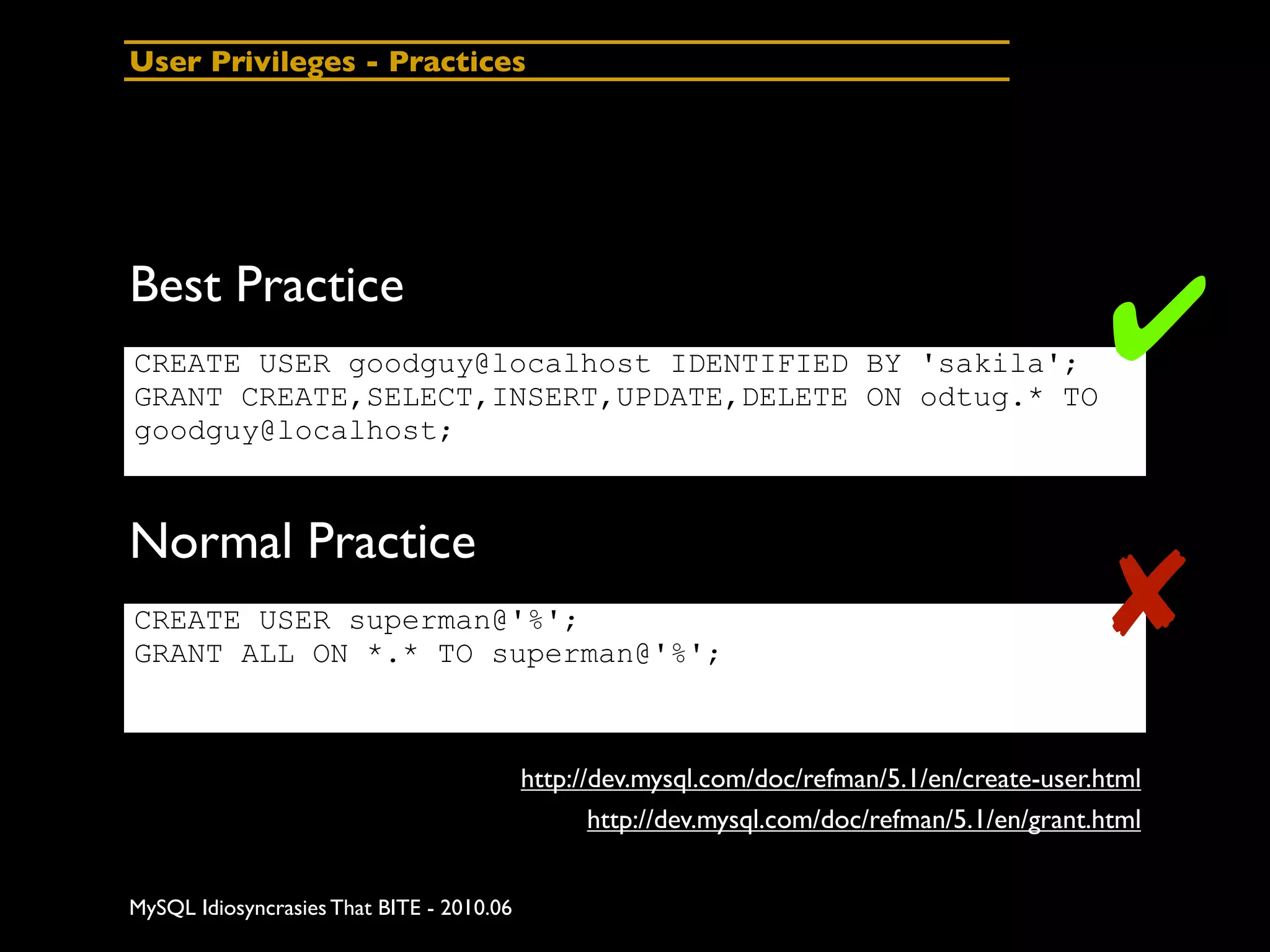 User Privileges - Practices




Best Practice
CREATE USER goodguy@localhost IDENTIFIED BY 'sakila';
GRANT CREATE,SELECT,INSERT,UPDATE,DELETE ON odtug.* TO
                                                                                                ✔
goodguy@localhost;



Normal Practice
CREATE USER superman@'%';
GRANT ALL ON *.* TO superman@'%';
                                                                                                ✘
                                           http://dev.mysql.com/doc/refman/5.1/en/create-user.html
                                                  http://dev.mysql.com/doc/refman/5.1/en/grant.html


MySQL Idiosyncrasies That BITE - 2010.06
 