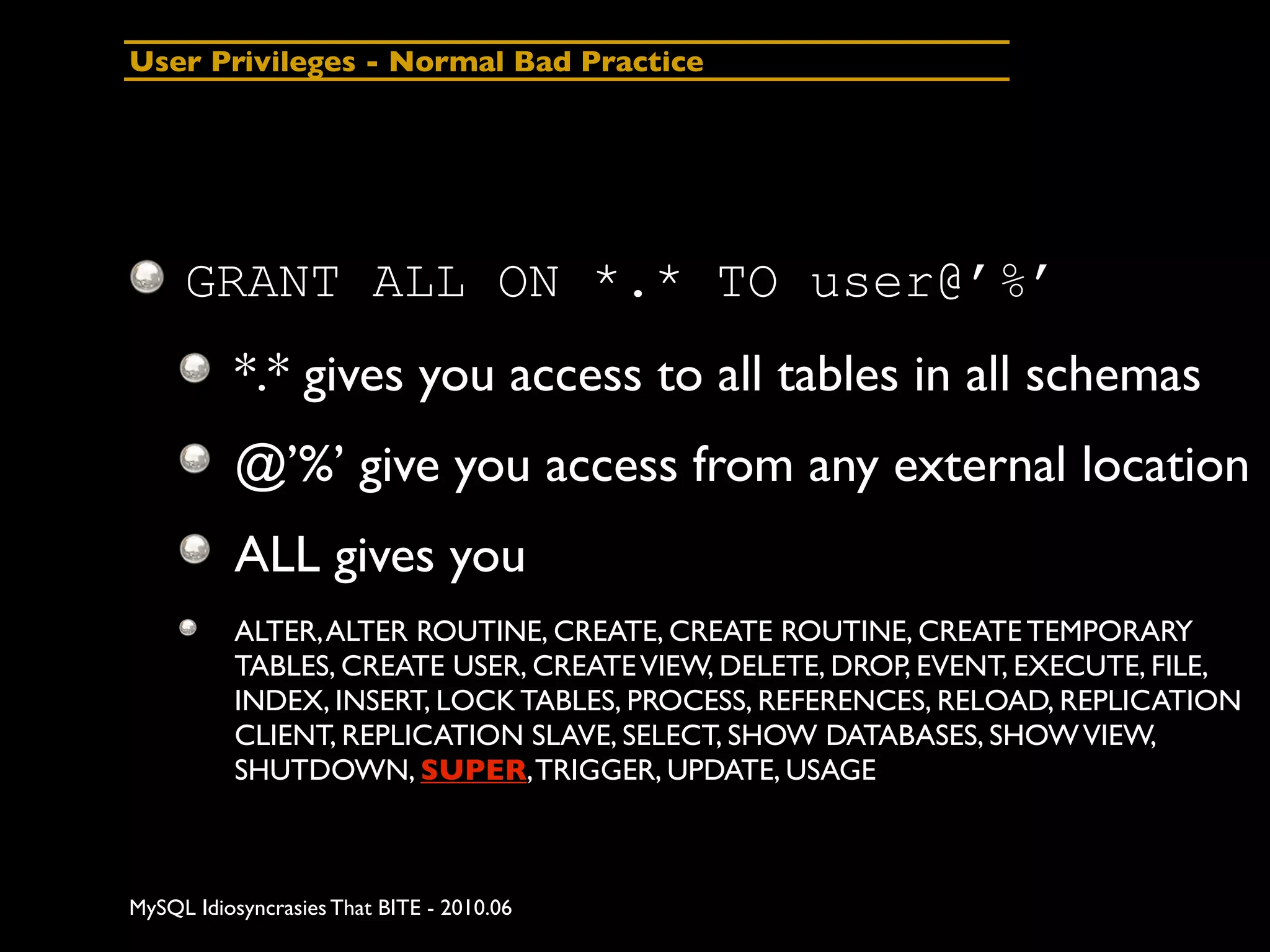 User Privileges - Normal Bad Practice




     GRANT ALL ON *.* TO user@’%’
          *.* gives you access to all tables in all schemas
          @’%’ give you access from any external location
          ALL gives you
          ALTER, ALTER ROUTINE, CREATE, CREATE ROUTINE, CREATE TEMPORARY
          TABLES, CREATE USER, CREATE VIEW, DELETE, DROP, EVENT, EXECUTE, FILE,
          INDEX, INSERT, LOCK TABLES, PROCESS, REFERENCES, RELOAD, REPLICATION
          CLIENT, REPLICATION SLAVE, SELECT, SHOW DATABASES, SHOW VIEW,
          SHUTDOWN, SUPER, TRIGGER, UPDATE, USAGE



MySQL Idiosyncrasies That BITE - 2010.06
 