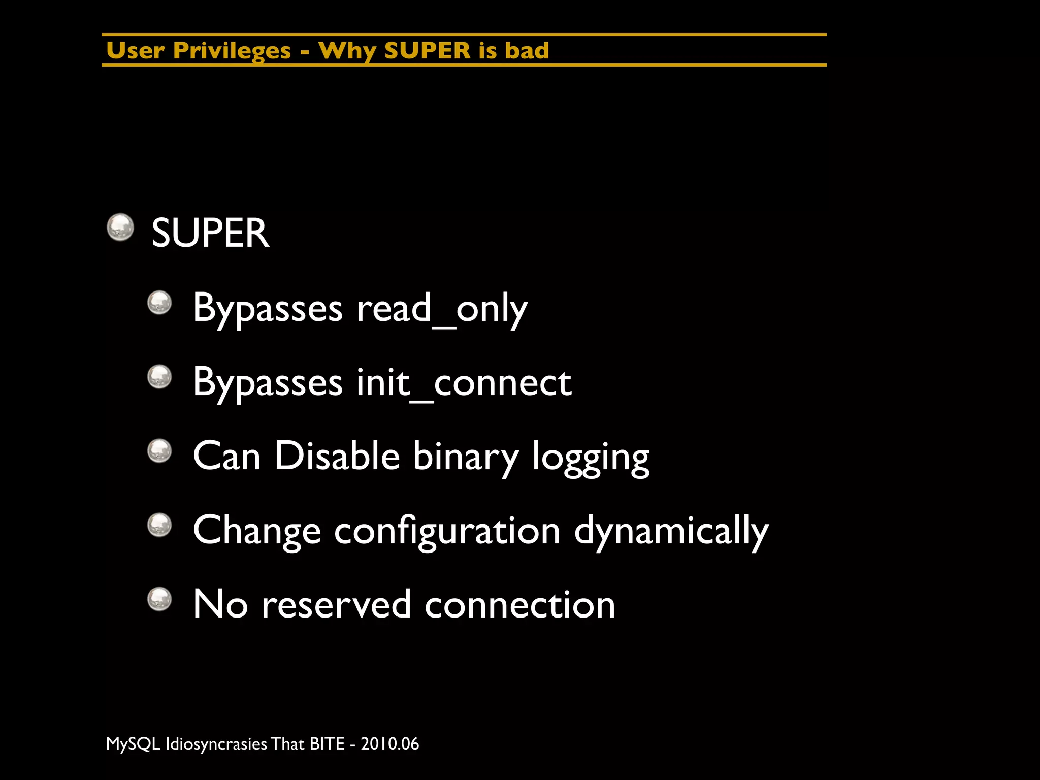 User Privileges - Why SUPER is bad




     SUPER
          Bypasses read_only
          Bypasses init_connect
          Can Disable binary logging
          Change conﬁguration dynamically
          No reserved connection


MySQL Idiosyncrasies That BITE - 2010.06
 