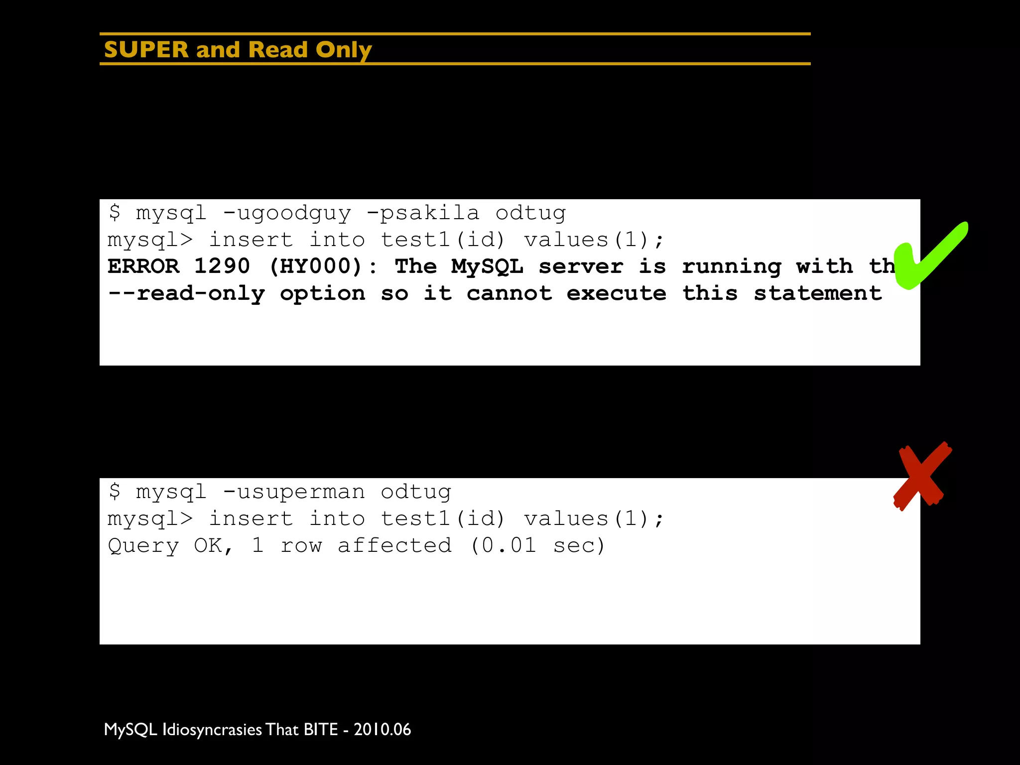 SUPER and Read Only




$ mysql -ugoodguy -psakila odtug
mysql> insert into test1(id) values(1);
                                                      ✔
ERROR 1290 (HY000): The MySQL server is running with the
--read-only option so it cannot execute this statement




$ mysql -usuperman odtug
mysql> insert into test1(id) values(1);
Query OK, 1 row affected (0.01 sec)
                                                      ✘

MySQL Idiosyncrasies That BITE - 2010.06
 