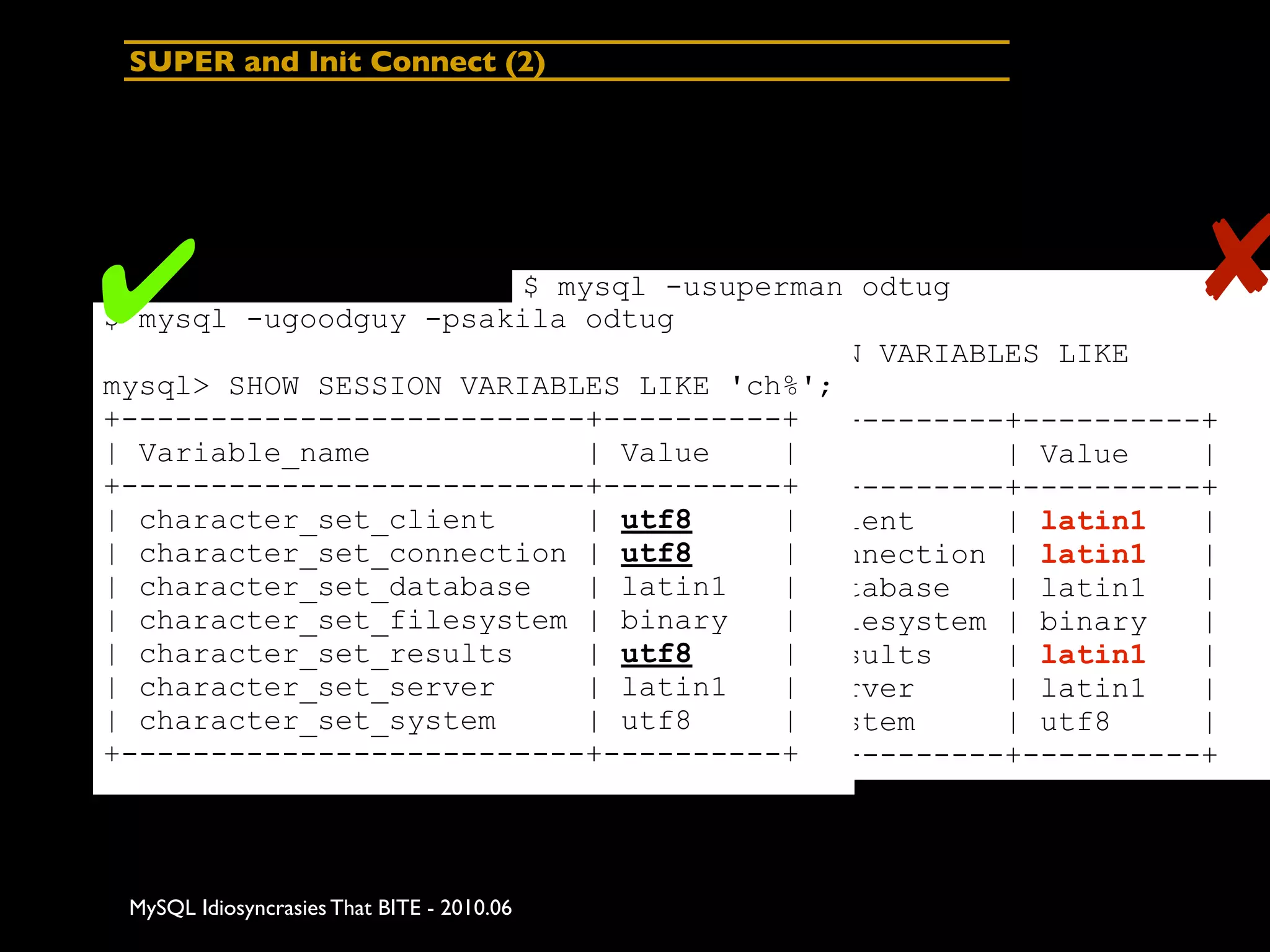 SUPER and Init Connect (2)




✔                       $ mysql -usuperman odtug
$ mysql -ugoodguy -psakila odtug
                                                              ✘
                        mysql> SHOW SESSION VARIABLES LIKE
mysql> SHOW SESSION VARIABLES LIKE 'ch%';
                        'character%';
+--------------------------+----------+
                        +--------------------------+----------+
| Variable_name             | Value
                        | Variable_name|           | Value    |
+--------------------------+----------+
                        +--------------------------+----------+
| character_set_client | character_set_client
                            | utf8     |           | latin1   |
| character_set_connection | utf8      |
                        | character_set_connection | latin1   |
| character_set_database character_set_database
                        |   | latin1   |           | latin1   |
| character_set_filesystem | binary    |
                        | character_set_filesystem | binary   |
| character_set_results | character_set_results
                            | utf8     |           | latin1   |
| character_set_server | character_set_server
                            | latin1   |           | latin1   |
| character_set_system | character_set_system
                            | utf8     |           | utf8     |
+--------------------------+----------+
                        +--------------------------+----------+




 MySQL Idiosyncrasies That BITE - 2010.06
 