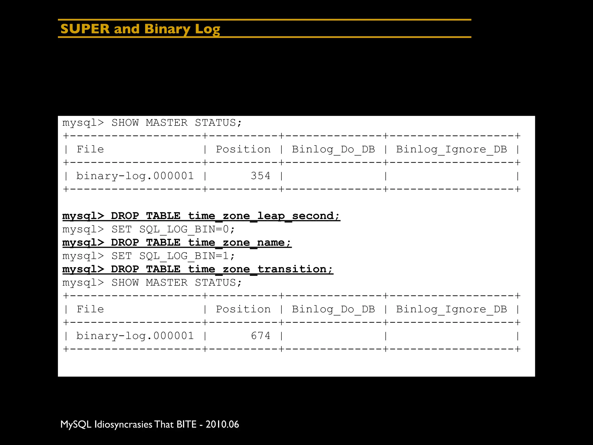 SUPER and Binary Log




mysql> SHOW MASTER STATUS;
+-------------------+----------+--------------+------------------+
| File              | Position | Binlog_Do_DB | Binlog_Ignore_DB |
+-------------------+----------+--------------+------------------+
| binary-log.000001 |      354 |              |                  |
+-------------------+----------+--------------+------------------+

mysql> DROP TABLE time_zone_leap_second;
mysql> SET SQL_LOG_BIN=0;
mysql> DROP TABLE time_zone_name;
mysql> SET SQL_LOG_BIN=1;
mysql> DROP TABLE time_zone_transition;
mysql> SHOW MASTER STATUS;
+-------------------+----------+--------------+------------------+
| File              | Position | Binlog_Do_DB | Binlog_Ignore_DB |
+-------------------+----------+--------------+------------------+
| binary-log.000001 |      674 |              |                  |
+-------------------+----------+--------------+------------------+




MySQL Idiosyncrasies That BITE - 2010.06
 