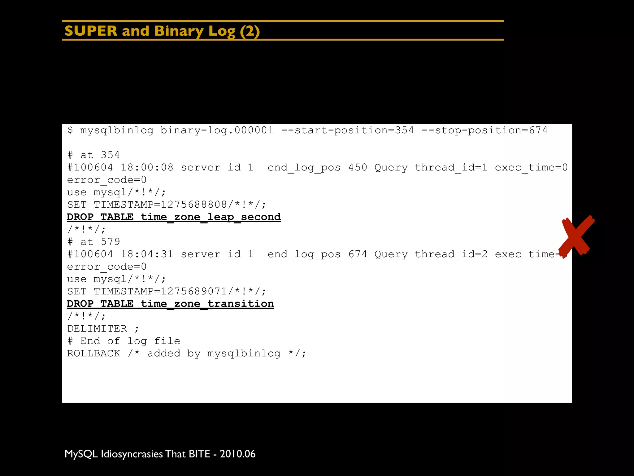 SUPER and Binary Log (2)




$ mysqlbinlog binary-log.000001 --start-position=354 --stop-position=674

# at 354
#100604 18:00:08 server id 1 end_log_pos 450 Query thread_id=1 exec_time=0
error_code=0
use mysql/*!*/;
SET TIMESTAMP=1275688808/*!*/;



                                                                           ✘
DROP TABLE time_zone_leap_second
/*!*/;
# at 579
#100604 18:04:31 server id 1 end_log_pos 674 Query thread_id=2 exec_time=0
error_code=0
use mysql/*!*/;
SET TIMESTAMP=1275689071/*!*/;
DROP TABLE time_zone_transition
/*!*/;
DELIMITER ;
# End of log file
ROLLBACK /* added by mysqlbinlog */;




MySQL Idiosyncrasies That BITE - 2010.06
 