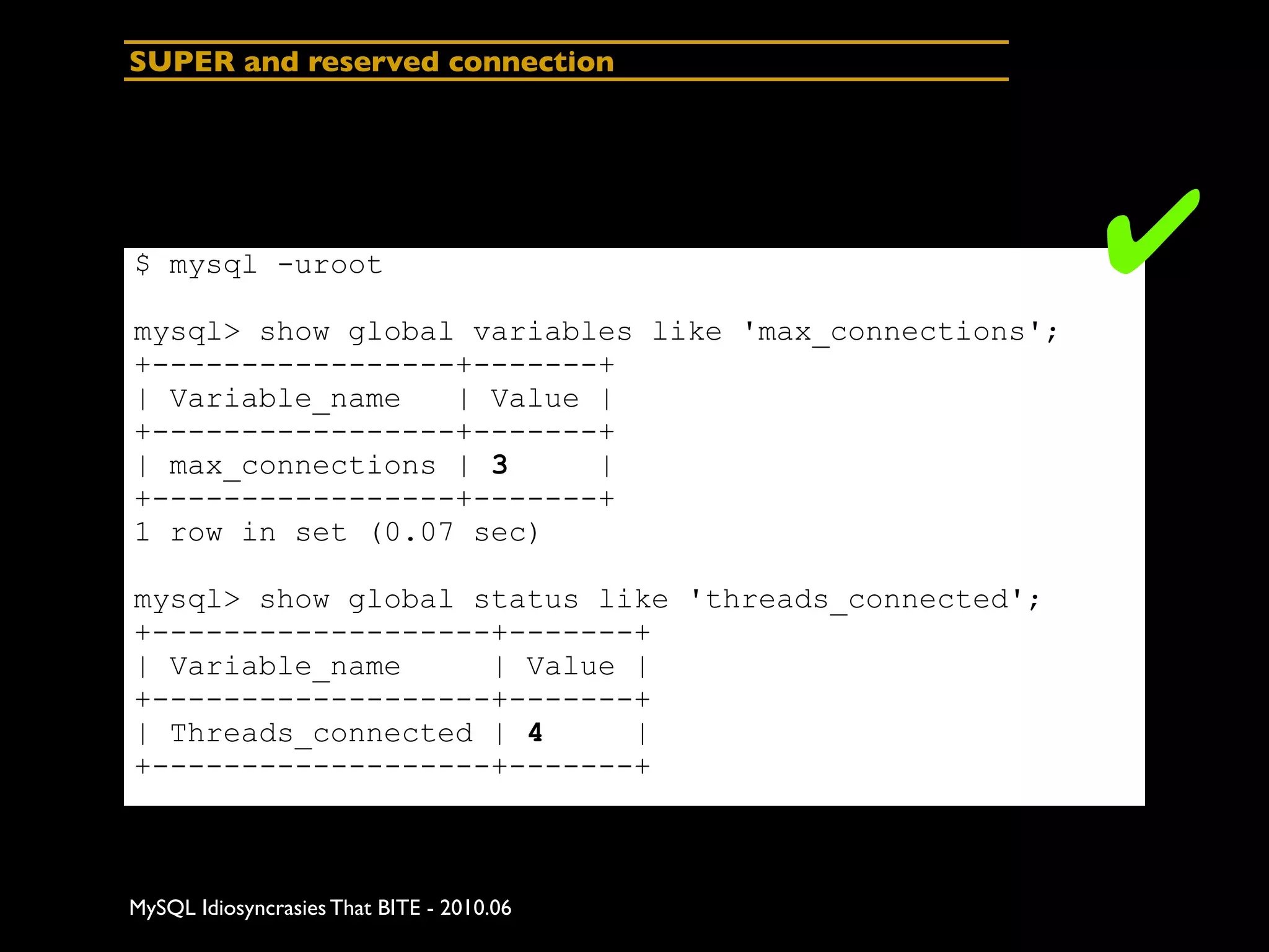 SUPER and reserved connection




$ mysql -uroot                                         ✔
mysql> show global variables like 'max_connections';
+-----------------+-------+
| Variable_name   | Value |
+-----------------+-------+
| max_connections | 3     |
+-----------------+-------+
1 row in set (0.07 sec)

mysql> show global status like 'threads_connected';
+-------------------+-------+
| Variable_name     | Value |
+-------------------+-------+
| Threads_connected | 4     |
+-------------------+-------+



MySQL Idiosyncrasies That BITE - 2010.06
 