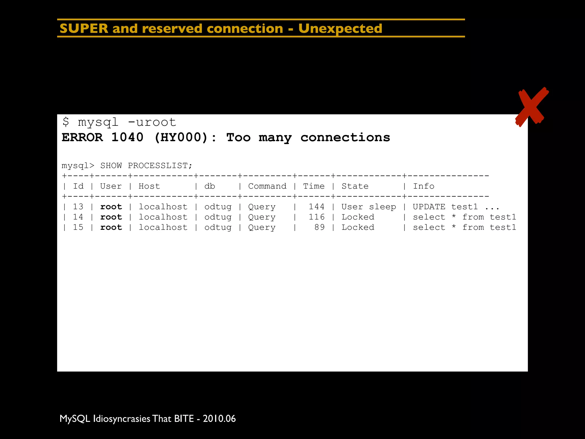 SUPER and reserved connection - Unexpected




$ mysql -uroot
ERROR 1040 (HY000): Too many connections
                                                                                  ✘
mysql> SHOW PROCESSLIST;
+----+------+-----------+-------+---------+------+------------+---------------
| Id | User | Host      | db    | Command | Time | State      | Info
+----+------+-----------+-------+---------+------+------------+---------------
| 13 | root | localhost | odtug | Query   | 144 | User sleep | UPDATE test1 ...
| 14 | root | localhost | odtug | Query   | 116 | Locked      | select * from test1
| 15 | root | localhost | odtug | Query   |   89 | Locked     | select * from test1




MySQL Idiosyncrasies That BITE - 2010.06
 