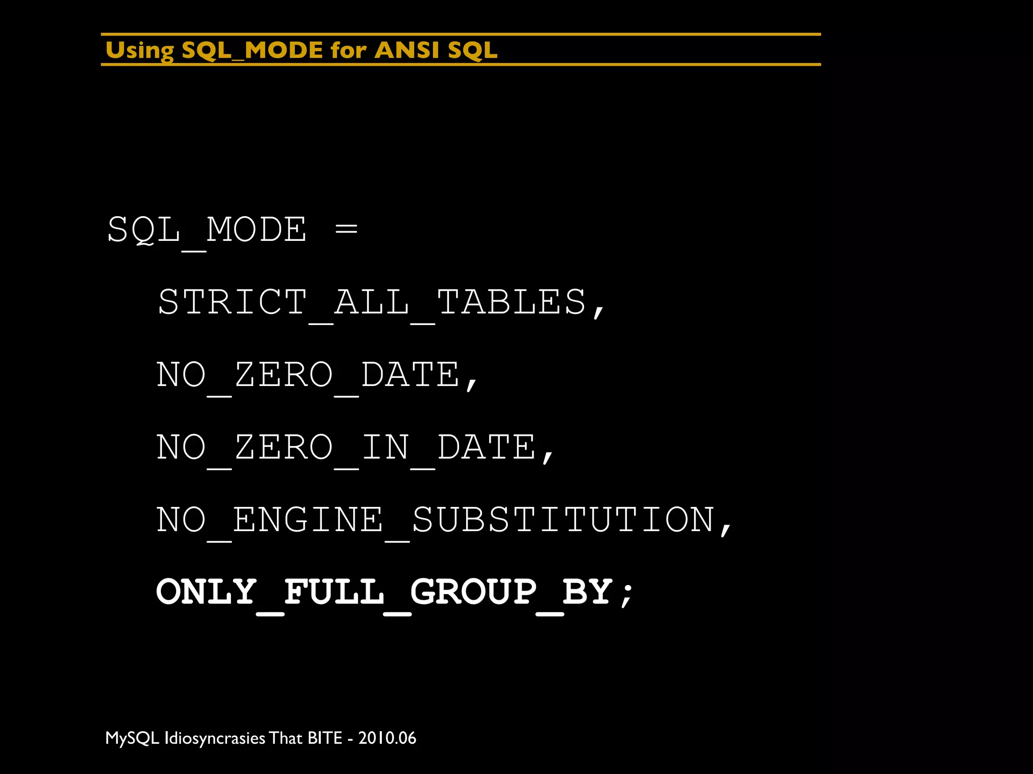 Using SQL_MODE for ANSI SQL




SQL_MODE =
      STRICT_ALL_TABLES,
      NO_ZERO_DATE,
      NO_ZERO_IN_DATE,
      NO_ENGINE_SUBSTITUTION,
      ONLY_FULL_GROUP_BY;


MySQL Idiosyncrasies That BITE - 2010.06
 