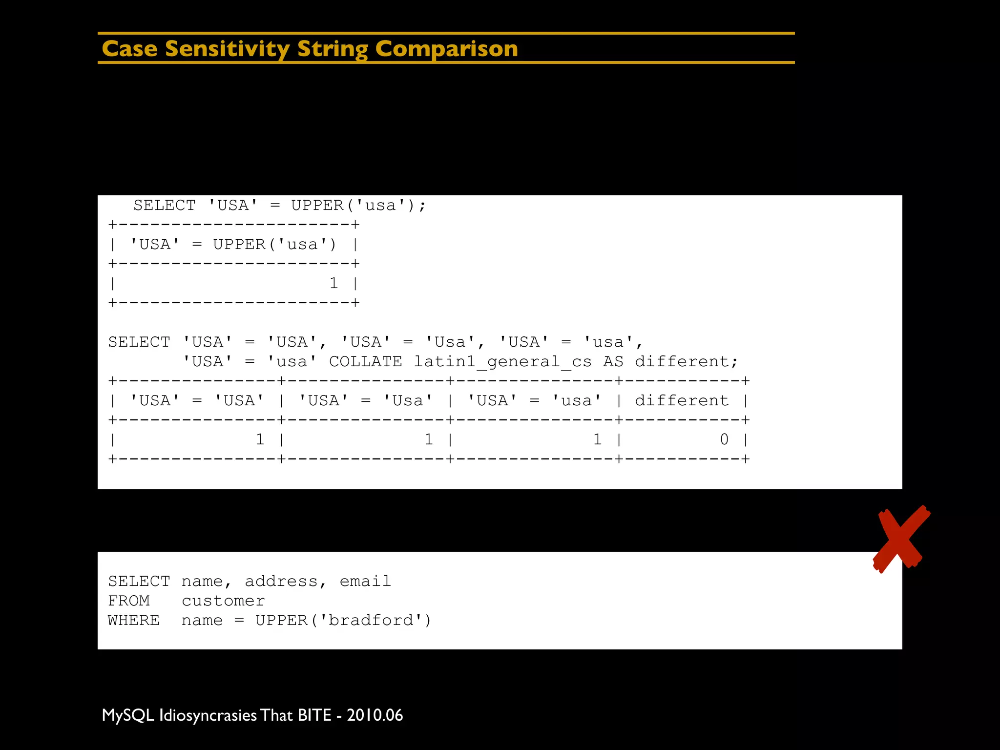 Case Sensitivity String Comparison




  SELECT 'USA' = UPPER('usa');
+----------------------+
| 'USA' = UPPER('usa') |
+----------------------+
|                    1 |
+----------------------+

SELECT 'USA' = 'USA', 'USA' = 'Usa', 'USA' = 'usa',
       'USA' = 'usa' COLLATE latin1_general_cs AS different;
+---------------+---------------+---------------+-----------+
| 'USA' = 'USA' | 'USA' = 'Usa' | 'USA' = 'usa' | different |
+---------------+---------------+---------------+-----------+
|             1 |             1 |             1 |         0 |
+---------------+---------------+---------------+-----------+




SELECT name, address, email
FROM   customer
                                                                ✘
WHERE name = UPPER('bradford')




MySQL Idiosyncrasies That BITE - 2010.06
 