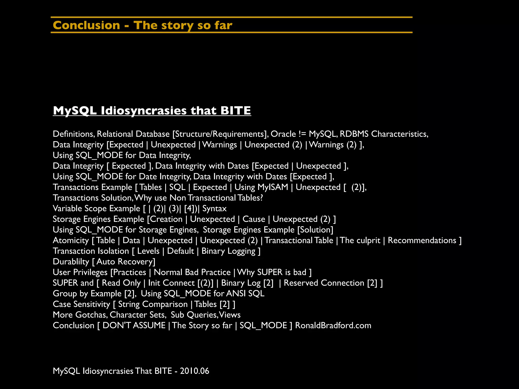 Conclusion - The story so far




MySQL Idiosyncrasies that BITE
Deﬁnitions, Relational Database [Structure/Requirements], Oracle != MySQL, RDBMS Characteristics,
Data Integrity [Expected | Unexpected | Warnings | Unexpected (2) | Warnings (2) ],
Using SQL_MODE for Data Integrity,
Data Integrity [ Expected ], Data Integrity with Dates [Expected | Unexpected ],
Using SQL_MODE for Date Integrity, Data Integrity with Dates [Expected ],
Transactions Example [ Tables | SQL | Expected | Using MyISAM | Unexpected [ (2)],
Transactions Solution, Why use Non Transactional Tables?
Variable Scope Example [ | (2)| (3)| [4])| Syntax
Storage Engines Example [Creation | Unexpected | Cause | Unexpected (2) ]
Using SQL_MODE for Storage Engines, Storage Engines Example [Solution]
Atomicity [ Table | Data | Unexpected | Unexpected (2) | Transactional Table | The culprit | Recommendations ]
Transaction Isolation [ Levels | Default | Binary Logging ]
Durablilty [ Auto Recovery]
User Privileges [Practices | Normal Bad Practice | Why SUPER is bad ]
SUPER and [ Read Only | Init Connect [(2)] | Binary Log [2] | Reserved Connection [2] ]
Group by Example [2], Using SQL_MODE for ANSI SQL
Case Sensitivity [ String Comparison | Tables [2] ]
More Gotchas, Character Sets, Sub Queries, Views
Conclusion [ DON'T ASSUME | The Story so far | SQL_MODE ] RonaldBradford.com




MySQL Idiosyncrasies That BITE - 2010.06
 