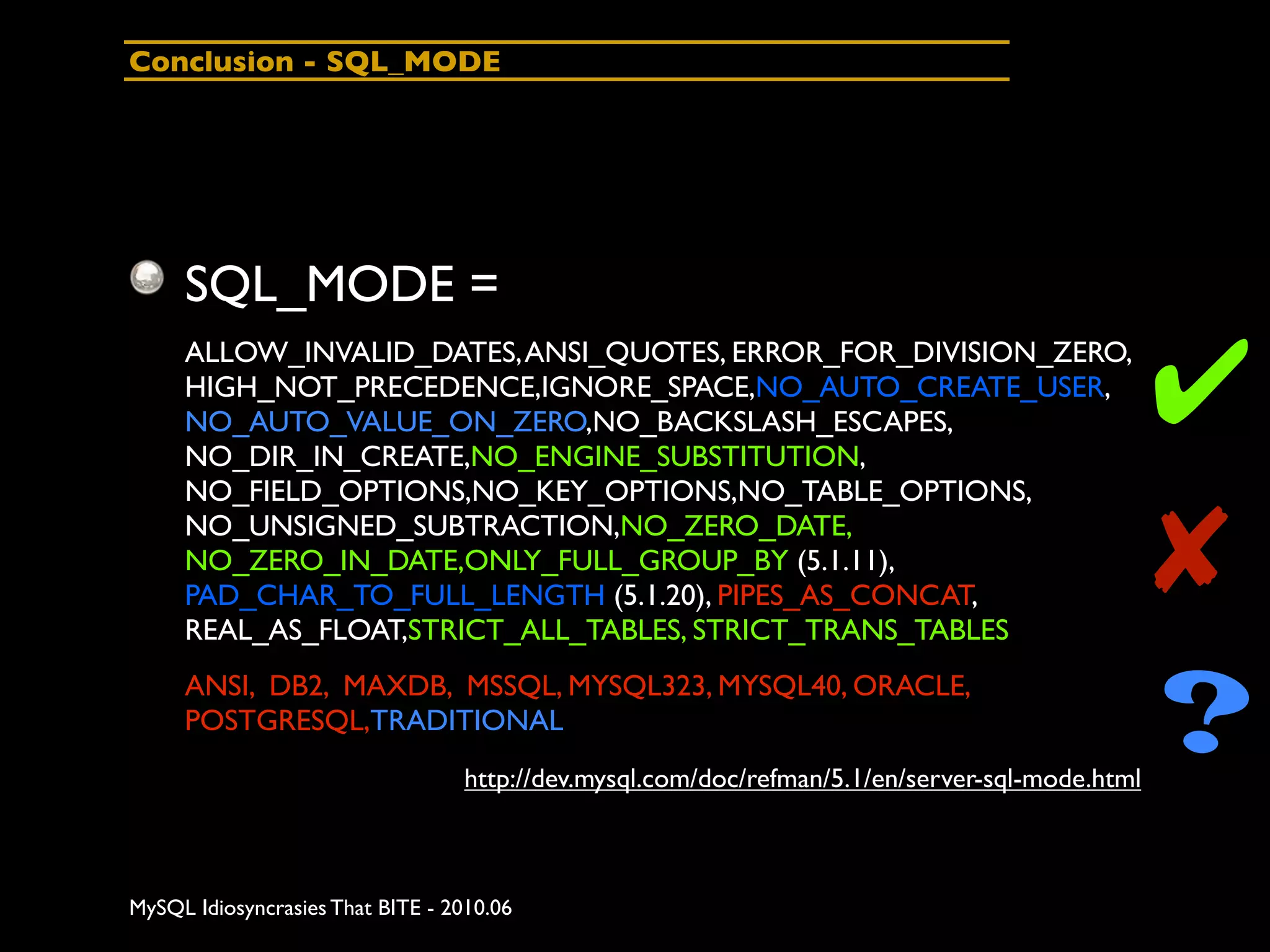 Conclusion - SQL_MODE




     SQL_MODE =

                                                                                                ✔
     ALLOW_INVALID_DATES, ANSI_QUOTES, ERROR_FOR_DIVISION_ZERO,
     HIGH_NOT_PRECEDENCE,IGNORE_SPACE,NO_AUTO_CREATE_USER,
     NO_AUTO_VALUE_ON_ZERO,NO_BACKSLASH_ESCAPES,
     NO_DIR_IN_CREATE,NO_ENGINE_SUBSTITUTION,
     NO_FIELD_OPTIONS,NO_KEY_OPTIONS,NO_TABLE_OPTIONS,
     NO_UNSIGNED_SUBTRACTION,NO_ZERO_DATE,
     NO_ZERO_IN_DATE,ONLY_FULL_GROUP_BY (5.1.11),
     PAD_CHAR_TO_FULL_LENGTH (5.1.20), PIPES_AS_CONCAT,
     REAL_AS_FLOAT,STRICT_ALL_TABLES, STRICT_TRANS_TABLES
                                                                                                ✘
     ANSI, DB2, MAXDB, MSSQL, MYSQL323, MYSQL40, ORACLE,
     POSTGRESQL,TRADITIONAL
                                  http://dev.mysql.com/doc/refman/5.1/en/server-sql-mode.html
                                                                                                ?
MySQL Idiosyncrasies That BITE - 2010.06
 