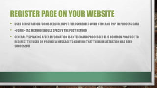 REGISTER PAGE ON YOUR WEBSITE
• USER REGISTRATION FORMS REQUIRE INPUT FIELDS CREATED WITH HTML AND PHP TO PROCESS DATA
• <FORM> TAG METHOD SHOULD SPECIFY THE POST METHOD
• GENERALLY SPEAKING AFTER INFORMATION IS ENTERED AND PROCESSED IT IS COMMON PRACTICE TO
REDIRECT THE USER OR PROVIDE A MESSAGE TO CONFIRM THAT THEIR REGISTRATION HAS BEEN
SUCCESSFUL
 