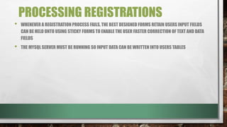 PROCESSING REGISTRATIONS
• WHENEVER A REGISTRATION PROCESS FAILS, THE BEST DESIGNED FORMS RETAIN USERS INPUT FIELDS
CAN BE HELD ONTO USING STICKY FORMS TO ENABLE THE USER FASTER CORRECTION OF TEXT AND DATA
FIELDS
• THE MYSQL SERVER MUST BE RUNNING SO INPUT DATA CAN BE WRITTEN INTO USERS TABLES
 
