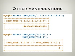 Other manipulations
mysql> SELECT INET_ATON('1.2.3.4.5.6.7.8.9');
+--------------------------------+
| INET_ATON('1.2.3.4.5.6.7.8.9') |
+--------------------------------+
| 144964032628459529 |
+--------------------------------+
mysql> SELECT INET_ATON('5.0.27') >
INET_ATON('5.2.3');
+------------------------------------------+
| INET_ATON('5.0.27') > INET_ATON('5.2.3') |
+------------------------------------------+
| 0 |
+------------------------------------------+
 