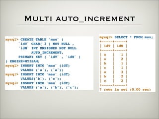 Multi auto_increment
mysql> CREATE TABLE `mau` (
`idT` CHAR( 3 ) NOT NULL ,
`idN` INT UNSIGNED NOT NULL
AUTO_INCREMENT,
PRIMARY KEY ( `idT` , `idN` )
) ENGINE=MYISAM;
mysql> INSERT INTO `mau` (idT)
VALUES ('a'), ('a');
mysql> INSERT INTO `mau` (idT)
VALUES('b'), ('c');
mysql> INSERT INTO `mau` (idT)
VALUES ('a'), ('b'), ('c');
mysql> SELECT * FROM mau;
+-----+-----+
| idT | idN |
+-----+-----+
| a | 1 |
| a | 2 |
| b | 1 |
| c | 1 |
| a | 3 |
| b | 2 |
| c | 2 |
+-----+-----+
7 rows in set (0.00 sec)
 