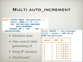 Multi auto_increment
mysql> CREATE TABLE `mau_partition` (
`server` ENUM('a','b','c'),
`idN` INT NOT NULL UNSIGNED
AUTO_INCREMENT,
PRIMARY KEY ( `idT` , `idN` )
) ENGINE=MYISAM; mysql> SELECT *, inet_ntoa(pow
(2,24) * server + idN) AS id
FROM mau_partition;
+--------+-----+---------+
| server | idN | id |
+--------+-----+---------+
| a | 1 | 1.0.0.1 |
| a | 2 | 1.0.0.2 |
| a | 3 | 1.0.0.3 |
| b | 1 | 2.0.0.1 |
| b | 2 | 2.0.0.2 |
| c | 1 | 3.0.0.1 |
| c | 2 | 3.0.0.2 |
+--------+-----+---------+
• Partition data
• One central table
generating id
• Keep IP notation
• DayDream?
 