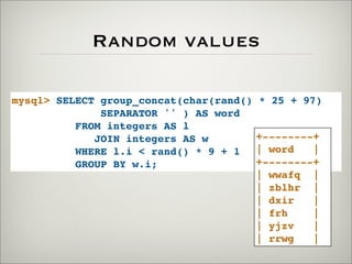Random values
mysql> SELECT group_concat(char(rand() * 25 + 97)
SEPARATOR '' ) AS word
FROM integers AS l
JOIN integers AS w
WHERE l.i < rand() * 9 + 1
GROUP BY w.i;
+--------+
| word |
+--------+
| wwafq |
| zblhr |
| dxir |
| frh |
| yjzv |
| rrwg |
 