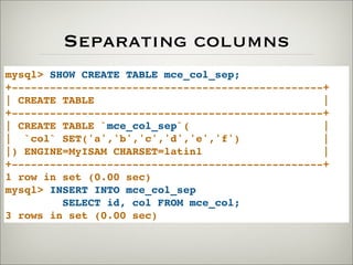 Separating columns
mysql> SHOW CREATE TABLE mce_col_sep;
+-------------------------------------------------+
| CREATE TABLE |
+-------------------------------------------------+
| CREATE TABLE `mce_col_sep`( |
| `col` SET('a','b','c','d','e','f') |
|) ENGINE=MyISAM CHARSET=latin1 |
+-------------------------------------------------+
1 row in set (0.00 sec)
mysql> INSERT INTO mce_col_sep
SELECT id, col FROM mce_col;
3 rows in set (0.00 sec)
 
