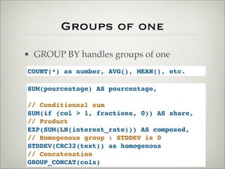Groups of one
• GROUP BY handles groups of one
COUNT(*) as number, AVG(), MEAN(), etc.
SUM(pourcentage) AS pourcentage,
// Conditionnal sum
SUM(if (col > 1, fractions, 0)) AS share,
// Product
EXP(SUM(LN(interest_rate))) AS composed,
// Homogenous group : STDDEV is 0
STDDEV(CRC32(text)) as homogenous
// Concatenation
GROUP_CONCAT(cols)
 