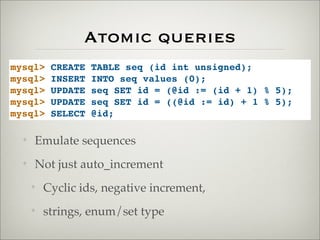 Atomic queries
mysql> CREATE TABLE seq (id int unsigned);
mysql> INSERT INTO seq values (0);
mysql> UPDATE seq SET id = (@id := (id + 1) % 5);
mysql> UPDATE seq SET id = ((@id := id) + 1 % 5);
mysql> SELECT @id;
✦ Emulate sequences
✦ Not just auto_increment
✦ Cyclic ids, negative increment,
✦ strings, enum/set type
 
