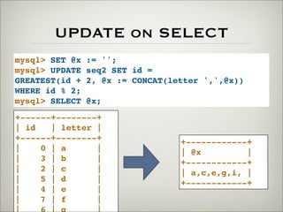 UPDATE on SELECT
mysql> SET @x := '';
mysql> UPDATE seq2 SET id =
GREATEST(id + 2, @x := CONCAT(letter ',',@x))
WHERE id % 2;
mysql> SELECT @x;
+------+--------+
| id | letter |
+------+--------+
| 0 | a |
| 3 | b |
| 2 | c |
| 5 | d |
| 4 | e |
| 7 | f |
+------------+
| @x |
+------------+
| a,c,e,g,i, |
+------------+
 