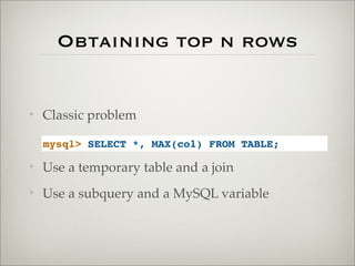 Obtaining top n rows
✦ Classic problem
✦ Use a temporary table and a join
✦ Use a subquery and a MySQL variable
mysql> SELECT *, MAX(col) FROM TABLE;
 